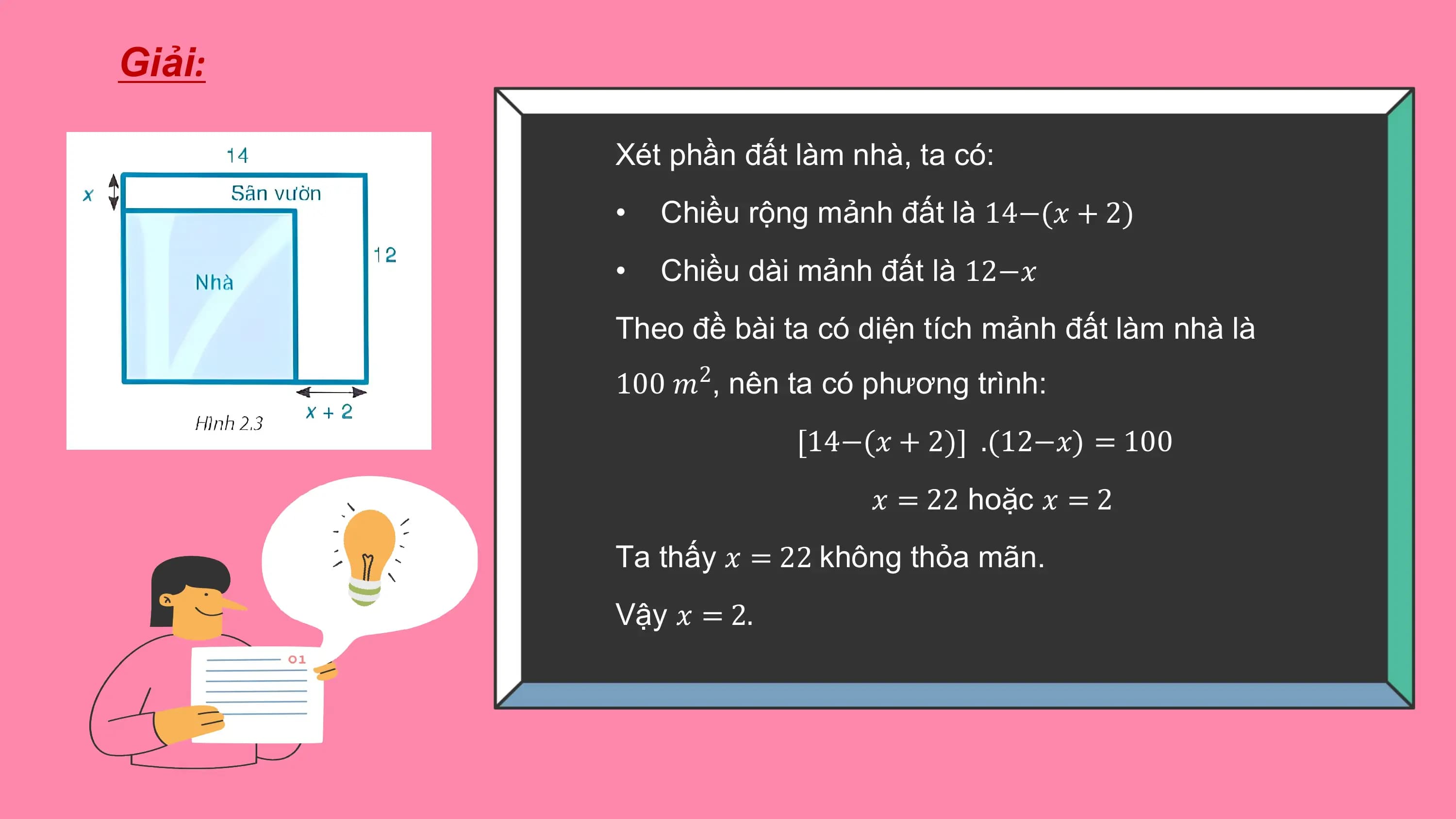 Giải:

 Xét phần đất làm nhà, ta có:
 • Chiều rộng mảnh đất là 14−(? + 2)
 • Chiều dài mảnh đất là 12−?
 Theo đề bài ta có diện tích mảnh đất làm nhà là
 100 ?2, nên ta có phương trình:
 [14−(? + 2)] .(12−?) = 100
 ? = 22 hoặc ? = 2
 Ta thấy ? = 22 không thỏa mãn.
 Vậy ? = 2.