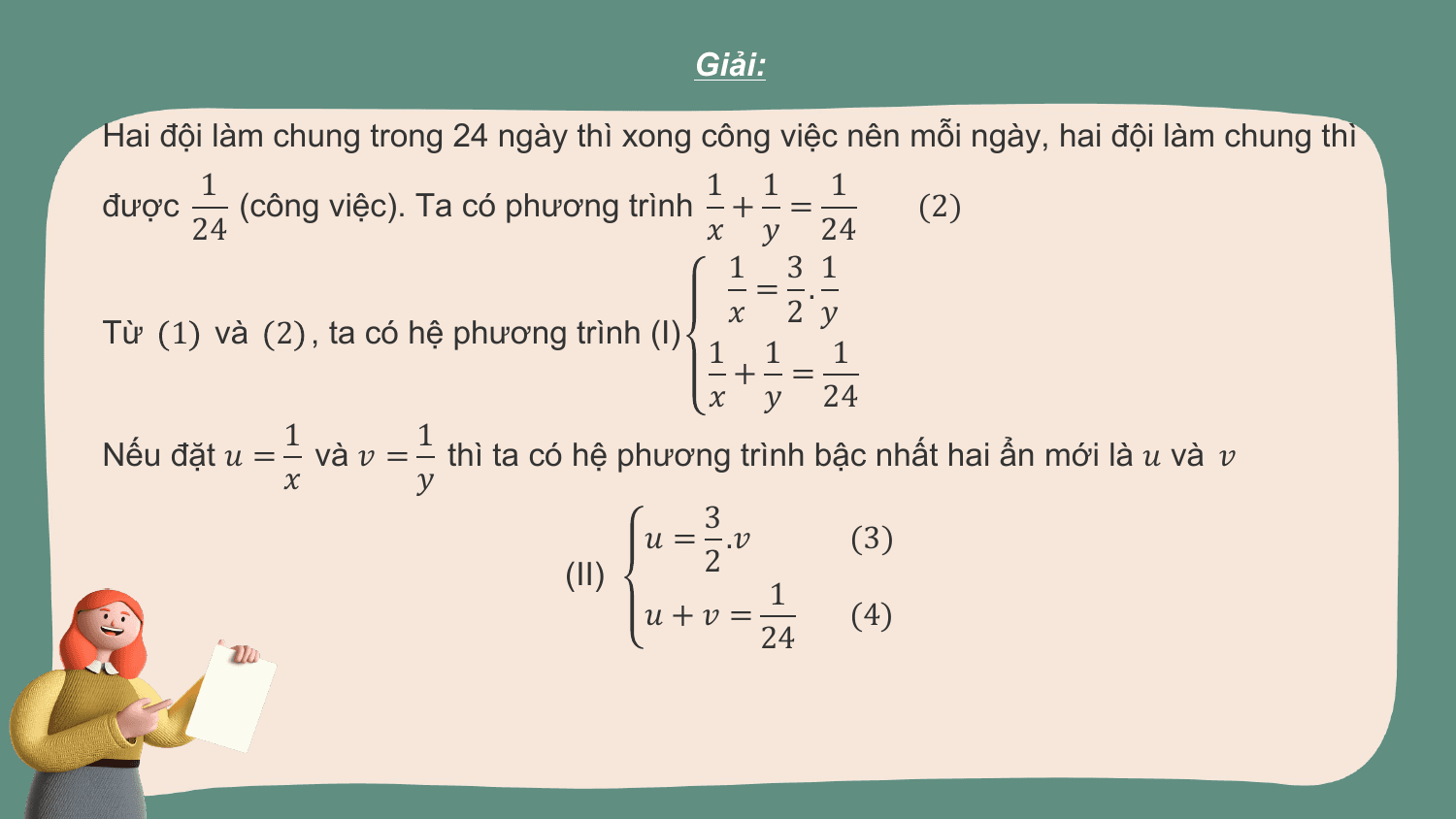 Giải:

Hai đội làm chung trong 24 ngày thì xong công việc nên mỗi ngày, hai đội làm chung thì
 1 1 1 1
được (công việc). Ta có phương trình + = (2)
 24 ? ? 24
 1 3 1
 = .
 ? 2 ?
Từ 1 và 2 , ta có hệ phương trình (I)
 1 1 1
 + =
 ? ? 24
 1 1
Nếu đặt ? = và ? = thì ta có hệ phương trình bậc nhất hai ẩn mới là ? và ?
 ? ?
 3
 ? = .? (3)
 (II) 2
 1
 ?+? = (4)
 24