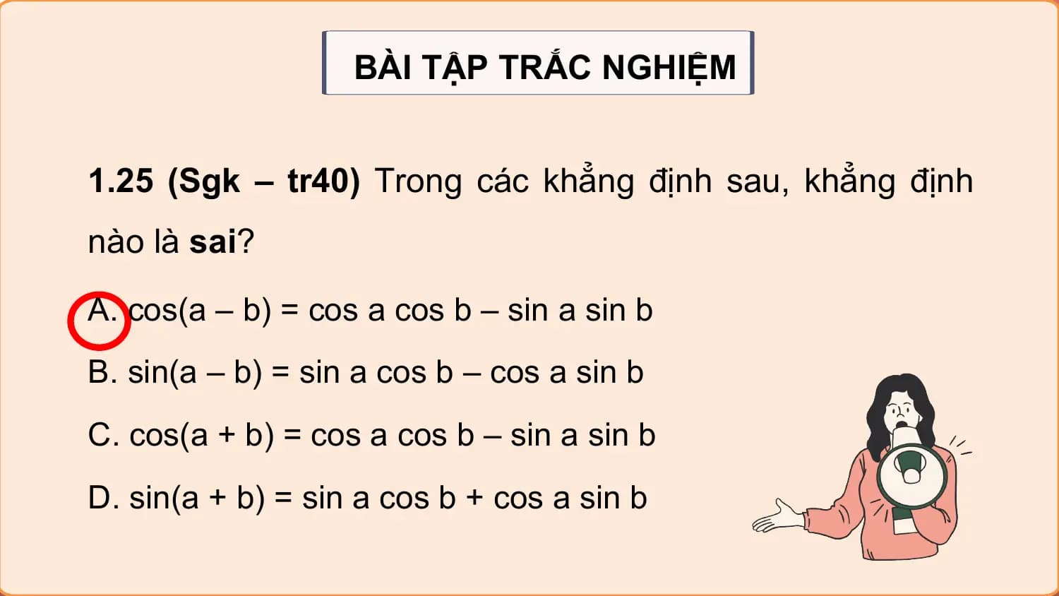 BÀI TẬP TRẮC NGHIỆM

1.25 (Sgk – tr40) Trong các khẳng định sau, khẳng định
nào là sai?
A. cos(a – b) = cos a cos b – sin a sin b
B. sin(a – b) = sin a cos b – cos a sin b
C. cos(a + b) = cos a cos b – sin a sin b
D. sin(a + b) = sin a cos b + cos a sin b