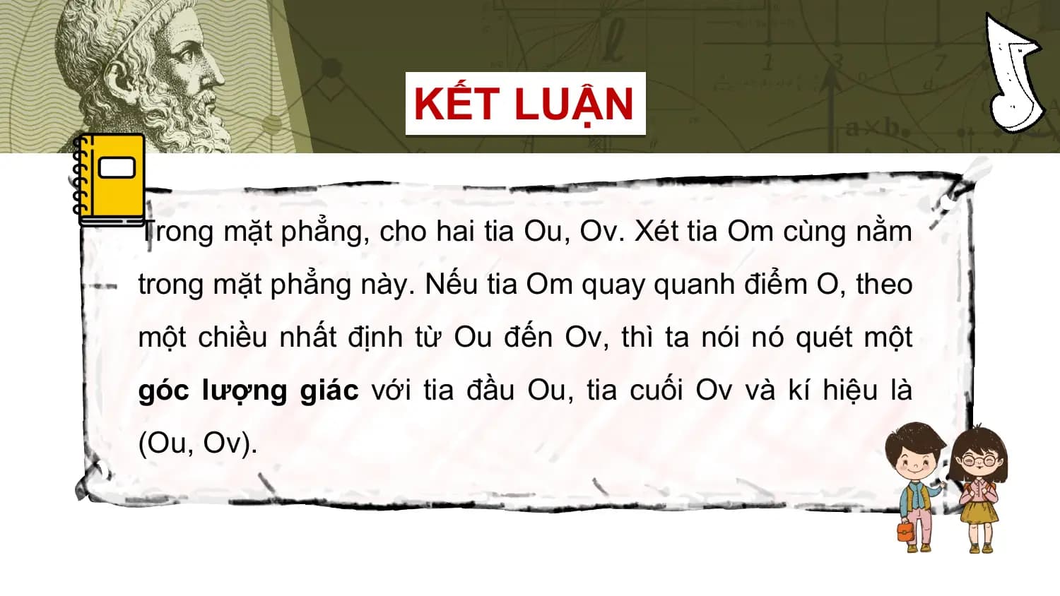 KẾT LUẬN

Trong mặt phẳng, cho hai tia Ou, Ov. Xét tia Om cùng nằm
trong mặt phẳng này. Nếu tia Om quay quanh điểm O, theo
một chiều nhất định từ Ou đến Ov, thì ta nói nó quét một
góc lượng giác với tia đầu Ou, tia cuối Ov và kí hiệu là
(Ou, Ov).
