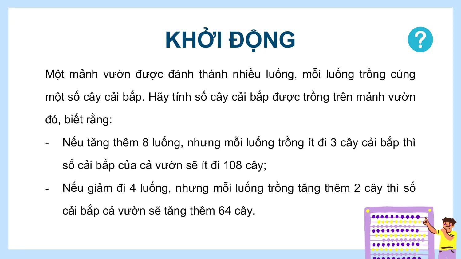 KHỞI ĐỘNG
Một mảnh vườn được đánh thành nhiều luống, mỗi luống trồng cùng
một số cây cải bắp. Hãy tính số cây cải bắp được trồng trên mảnh vườn
đó, biết rằng:
- Nếu tăng thêm 8 luống, nhưng mỗi luống trồng ít đi 3 cây cải bắp thì
 số cải bắp của cả vườn sẽ ít đi 108 cây;
- Nếu giảm đi 4 luống, nhưng mỗi luống trồng tăng thêm 2 cây thì số
 cải bắp cả vườn sẽ tăng thêm 64 cây.