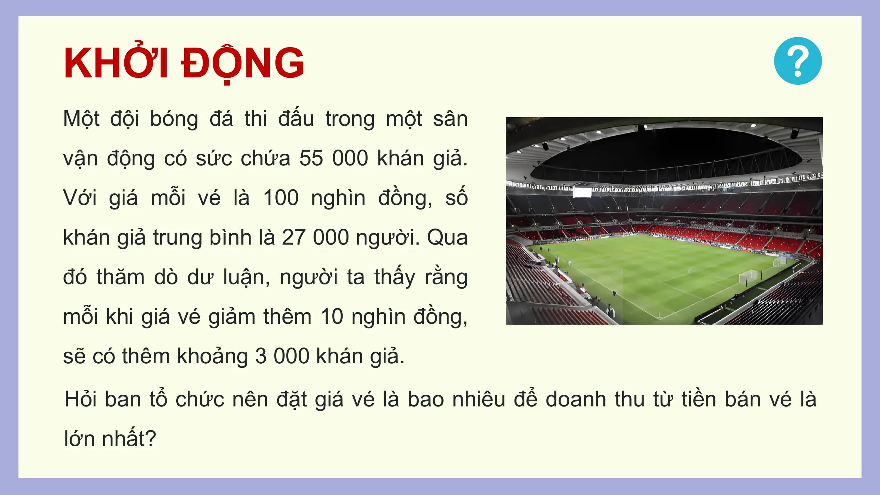 KHỞI ĐỘNG
Một đội bóng đá thi đấu trong một sân
vận động có sức chứa 55 000 khán giả.
Với giá mỗi vé là 100 nghìn đồng, số
khán giả trung bình là 27 000 người. Qua
đó thăm dò dư luận, người ta thấy rằng
mỗi khi giá vé giảm thêm 10 nghìn đồng,
sẽ có thêm khoảng 3 000 khán giả.
Hỏi ban tổ chức nên đặt giá vé là bao nhiêu để doanh thu từ tiền bán vé là
lớn nhất?