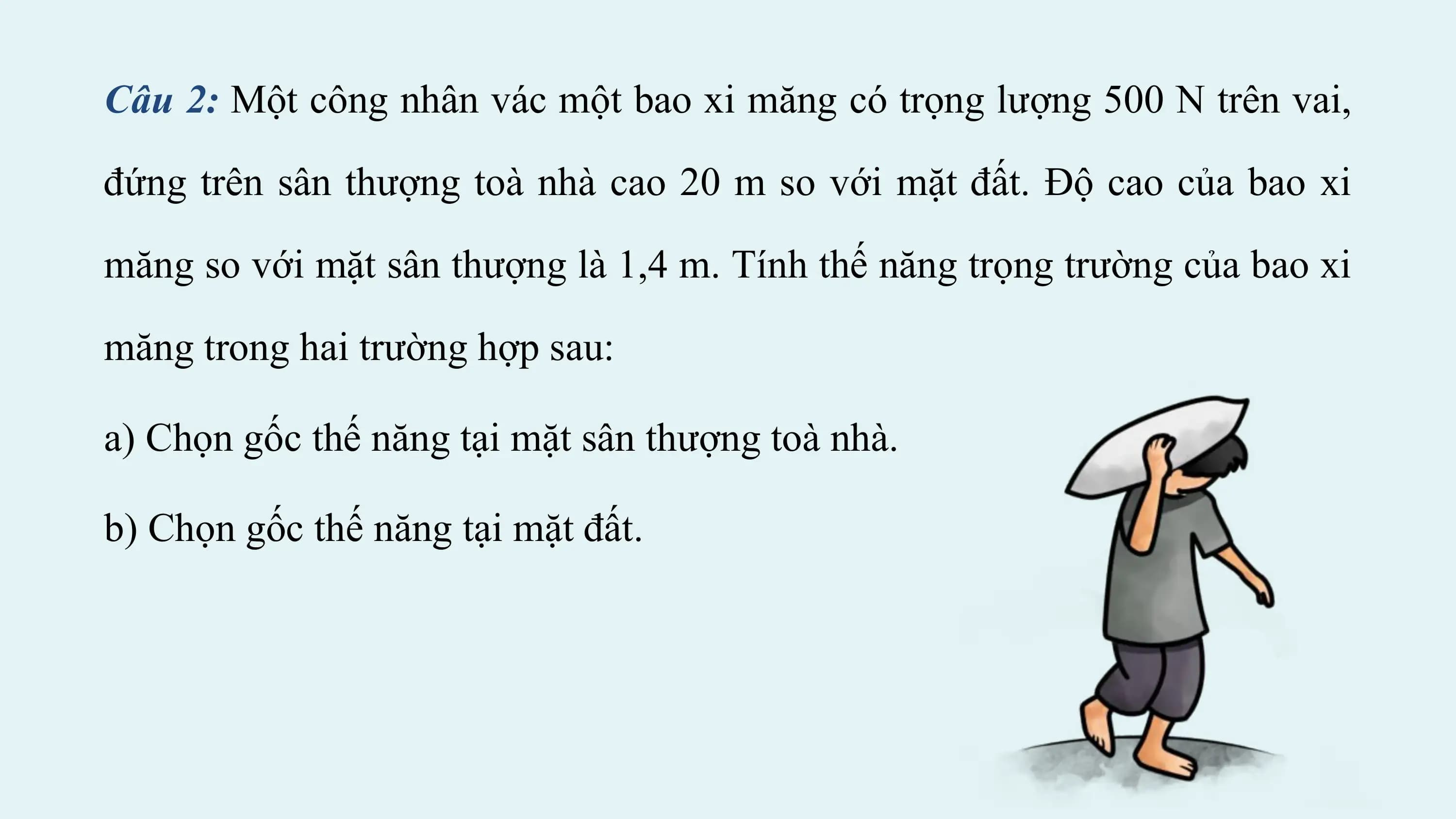Câu 2: Một công nhân vác một bao xi măng có trọng lượng 500 N trên vai,

đứng trên sân thượng toà nhà cao 20 m so với mặt đất. Độ cao của bao xi

măng so với mặt sân thượng là 1,4 m. Tính thế năng trọng trường của bao xi

măng trong hai trường hợp sau:

a) Chọn gốc thế năng tại mặt sân thượng toà nhà.

b) Chọn gốc thế năng tại mặt đất.