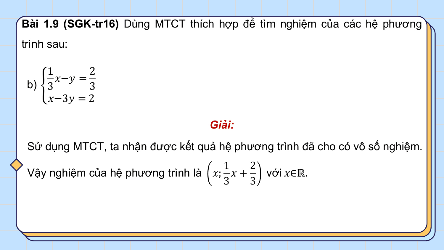 Bài 1.9 (SGK-tr16) Dùng MTCT thích hợp để tìm nghiệm của các hệ phương
trình sau:

 1 2
 ?−? =
 b) 3 3
 ?−3? = 2

 Giải:
 Sử dụng MTCT, ta nhận được kết quả hệ phương trình đã cho có vô số nghiệm.
 1 2
 Vậy nghiệm của hệ phương trình là ?; ? + với ?∈ℝ.
 3 3