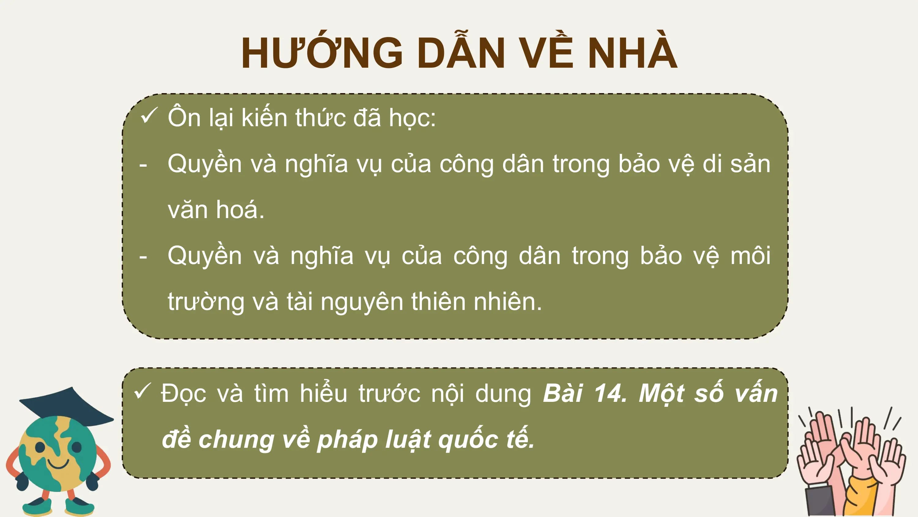 HƯỚNG DẪN VỀ NHÀ
ü Ôn lại kiến thức đã học:
- Quyền và nghĩa vụ của công dân trong bảo vệ di sản
 văn hoá.
- Quyền và nghĩa vụ của công dân trong bảo vệ môi
 trường và tài nguyên thiên nhiên.

ü Đọc và tìm hiểu trước nội dung Bài 14. Một số vấn
 đề chung về pháp luật quốc tế.