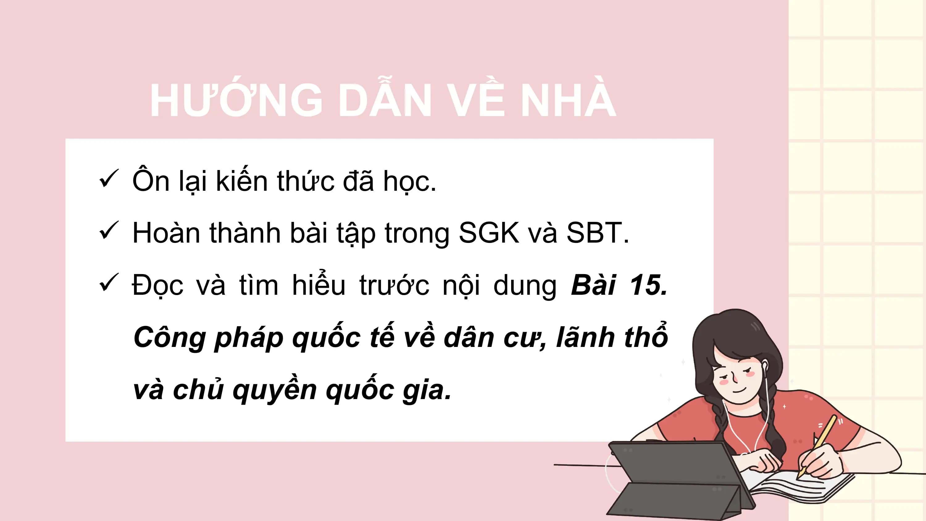 HƯỚNG DẪN VỀ NHÀ
ü Ôn lại kiến thức đã học.
ü Hoàn thành bài tập trong SGK và SBT.
ü Đọc và tìm hiểu trước nội dung Bài 15.
 Công pháp quốc tế về dân cư, lãnh thổ
 và chủ quyền quốc gia.