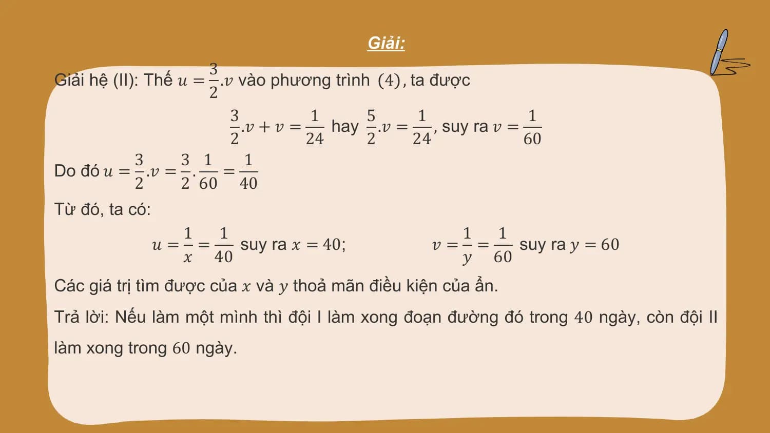 Giải:
 3
Giải hệ (II): Thế 𝑢 = .𝑣 vào phương trình 4 , ta được
 2
 3 1 5 1 1
 .𝑣 + 𝑣 = hay .𝑣 = , suy ra 𝑣 =
 2 24 2 24 60
 3 3 1 1
Do đó 𝑢 = .𝑣 = . =
 2 2 60 40
Từ đó, ta có:
 1 1 1 1
 𝑢= = suy ra 𝑥 = 40; 𝑣= = suy ra 𝑦 = 60
 𝑥 40 𝑦 60
Các giá trị tìm được của 𝑥 và 𝑦 thoả mãn điều kiện của ẩn.
Trả lời: Nếu làm một mình thì đội I làm xong đoạn đường đó trong 40 ngày, còn đội II
làm xong trong 60 ngày.