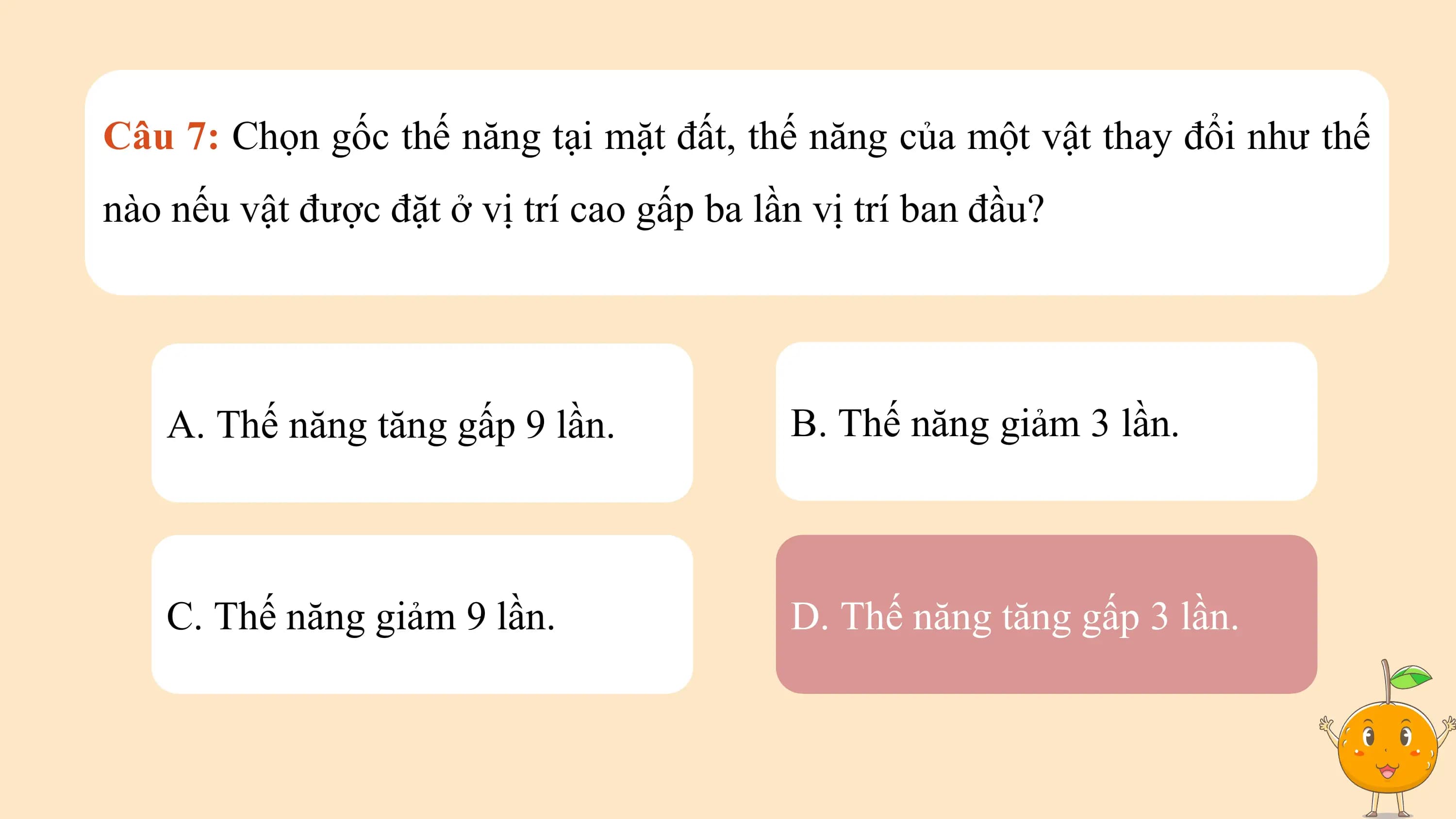 Câu 7: Chọn gốc thế năng tại mặt đất, thế năng của một vật thay đổi như thế
nào nếu vật được đặt ở vị trí cao gấp ba lần vị trí ban đầu?

 A. Thế năng tăng gấp 9 lần. B. Thế năng giảm 3 lần.

 C. Thế năng giảm 9 lần. D. Thế năng tăng gấp 3 lần.
