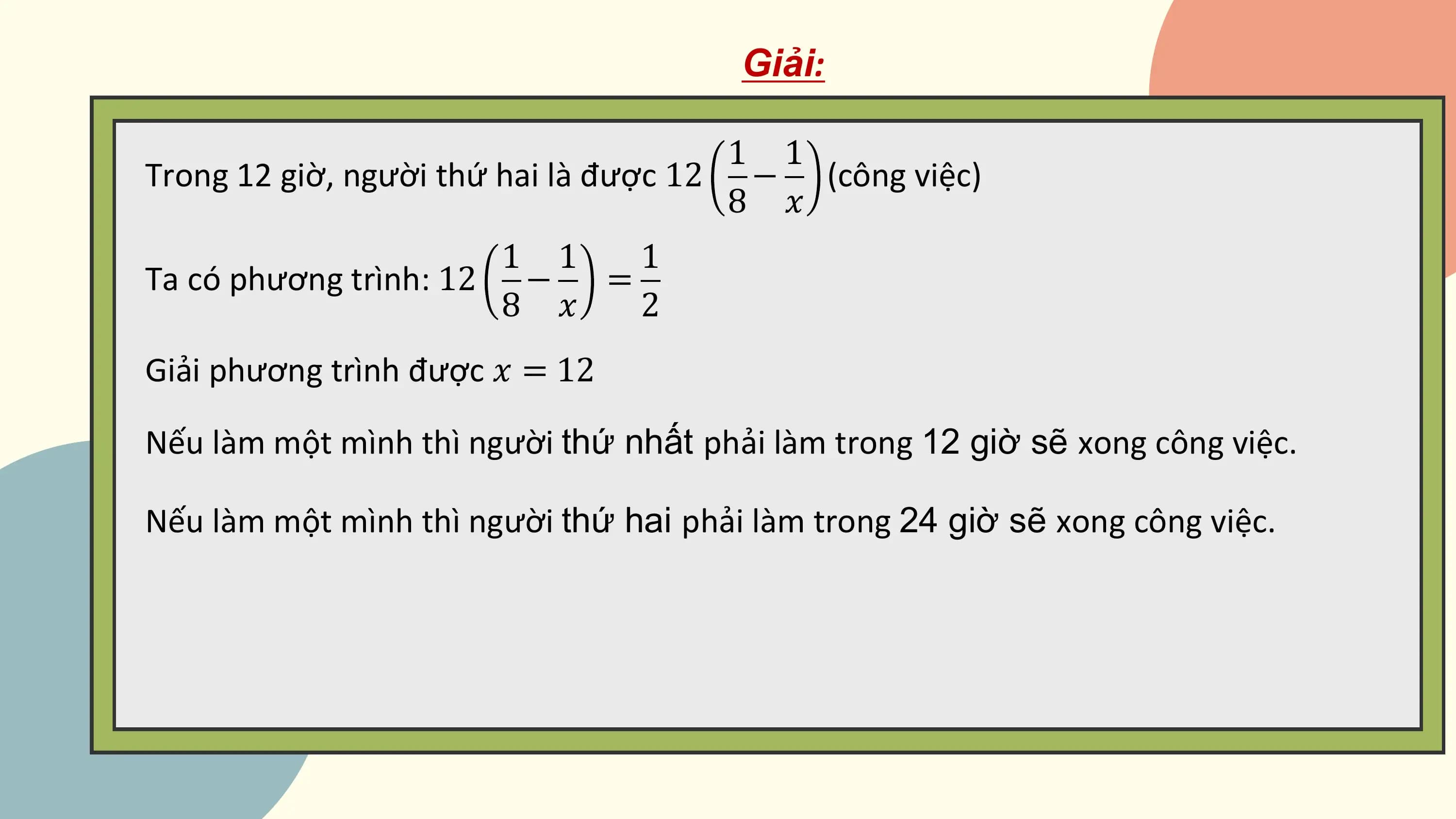 Giải:

 1 1
Trong 12 giờ, người thứ hai là được 12 − (công việc)
 8 ?
 1 1 1
Ta có phương trình: 12 − =
 8 ? 2
Giải phương trình được ? = 12

Nếu làm một mình thì người thứ nhất phải làm trong 12 giờ sẽ xong công việc.

Nếu làm một mình thì người thứ hai phải làm trong 24 giờ sẽ xong công việc.