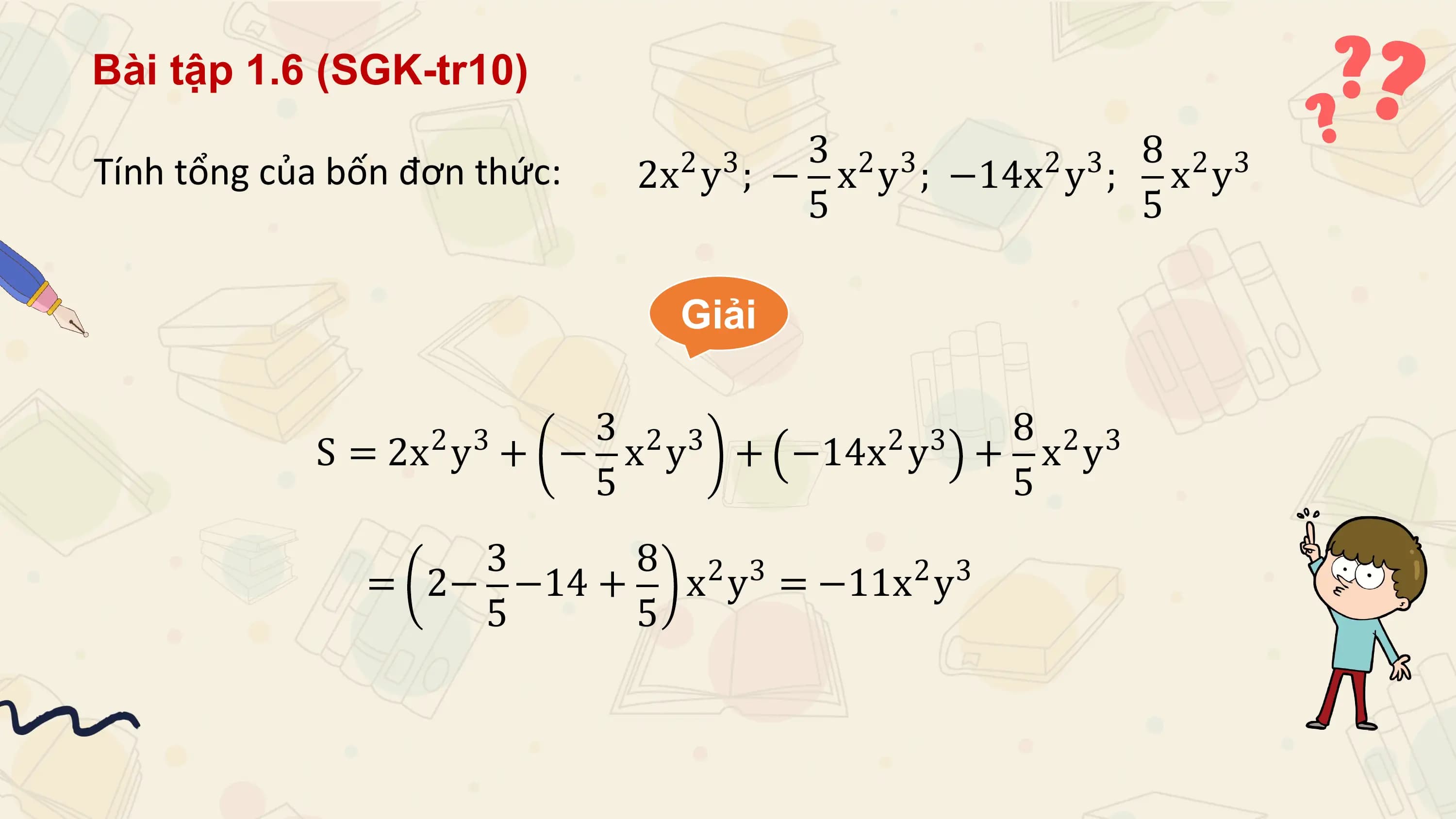 Bài tập 1.6 (SGK-tr10)
 3 2 3 2 3 8 2 3
Tính tổng của bốn đơn thức: 2 3
 2x y ; − x y ; −14x y ; x y
 5 5

 Giải

 2 3 3 2 3 2 3 8 2 3
 S = 2x y + − x y + −14x y + x y
 5 5
 3 8 2 3 2 3
 = 2− −14 + x y = −11x y
 5 5