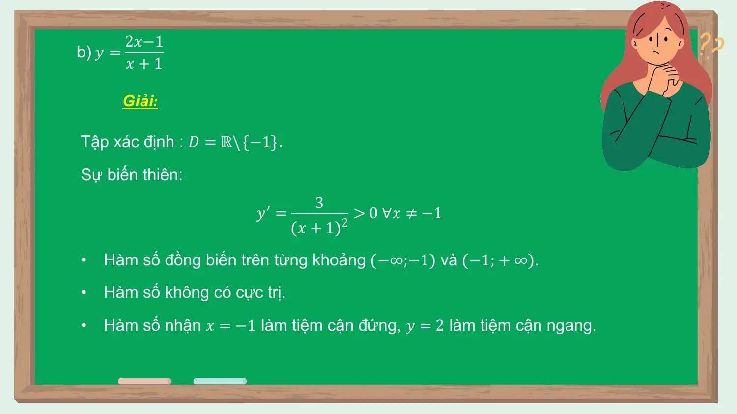 2𝑥−1
b) 𝑦 =
 𝑥+1

 Giải:

Tập xác định : 𝐷 = ℝ\ −1 .

Sự biến thiên:
 3
 𝑦′ = > 0 ∀𝑥 ≠ −1
 𝑥+1 2

• Hàm số đồng biến trên từng khoảng −∞;−1 và −1; + ∞ .
• Hàm số không có cực trị.
• Hàm số nhận 𝑥 = −1 làm tiệm cận đứng, 𝑦 = 2 làm tiệm cận ngang.