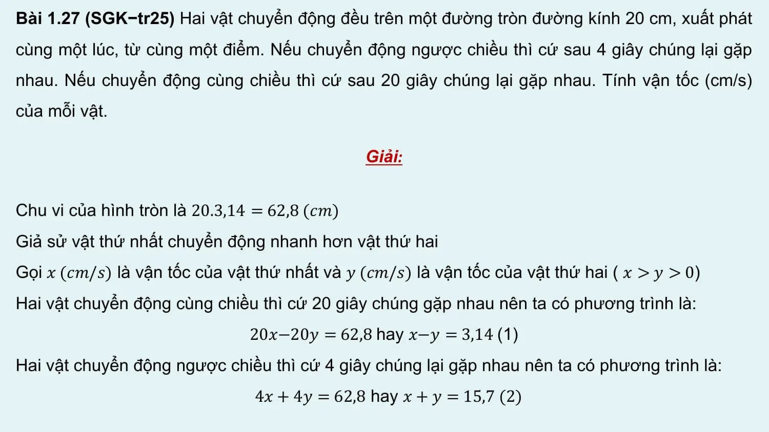 Bài 1.27 (SGK−tr25) Hai vật chuyển động đều trên một đường tròn đường kính 20 cm, xuất phát
cùng một lúc, từ cùng một điểm. Nếu chuyển động ngược chiều thì cứ sau 4 giây chúng lại gặp
nhau. Nếu chuyển động cùng chiều thì cứ sau 20 giây chúng lại gặp nhau. Tính vận tốc (cm/s)
của mỗi vật.

 Giải:

Chu vi của hình tròn là 20.3,14 = 62,8 (𝑐𝑚)
Giả sử vật thứ nhất chuyển động nhanh hơn vật thứ hai
Gọi 𝑥 (𝑐𝑚/𝑠) là vận tốc của vật thứ nhất và 𝑦 (𝑐𝑚/𝑠) là vận tốc của vật thứ hai ( 𝑥 > 𝑦 > 0)
Hai vật chuyển động cùng chiều thì cứ 20 giây chúng gặp nhau nên ta có phương trình là:
 20𝑥−20𝑦 = 62,8 hay 𝑥−𝑦 = 3,14 (1)
Hai vật chuyển động ngược chiều thì cứ 4 giây chúng lại gặp nhau nên ta có phương trình là:
 4𝑥 + 4𝑦 = 62,8 hay 𝑥 + 𝑦 = 15,7 (2)
