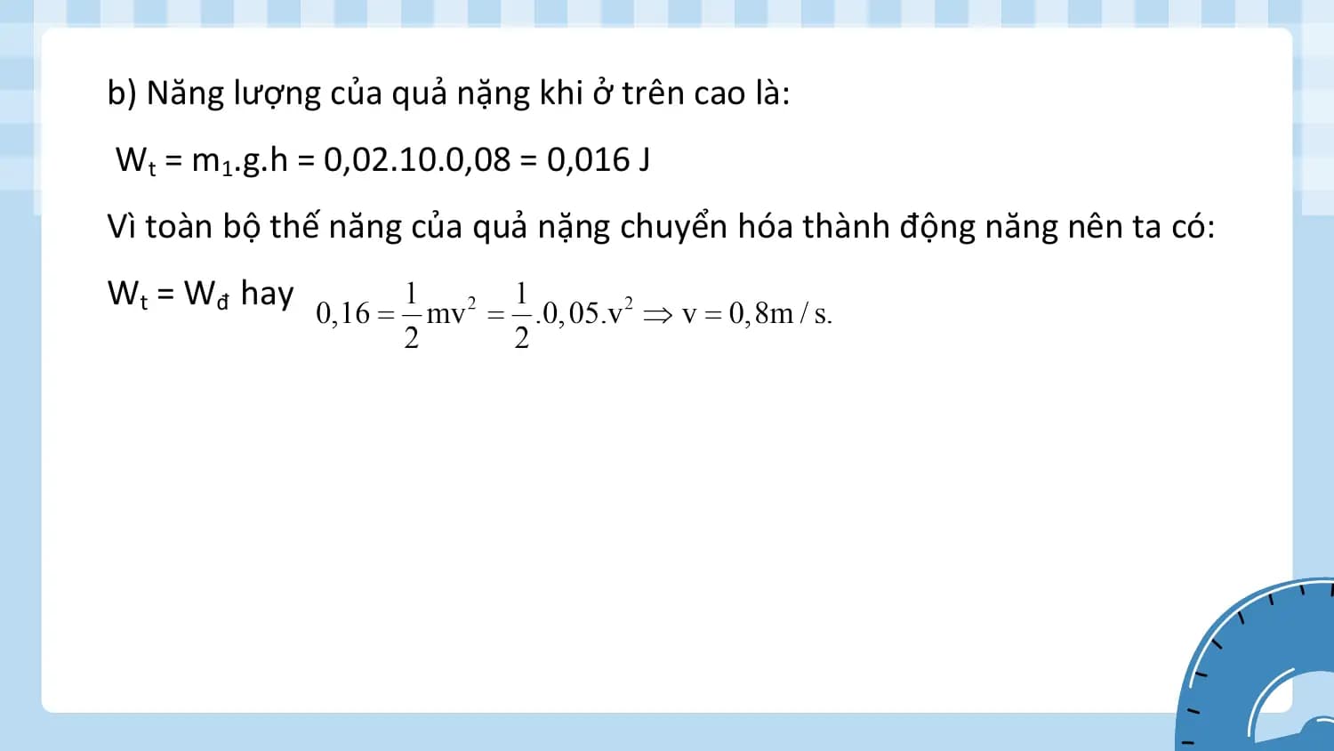 b) Năng lượng của quả nặng khi ở trên cao là:
Wt = m1.g.h = 0,02.10.0,08 = 0,016 J
Vì toàn bộ thế năng của quả nặng chuyển hóa thành động năng nên ta có:
Wt = Wđ hay