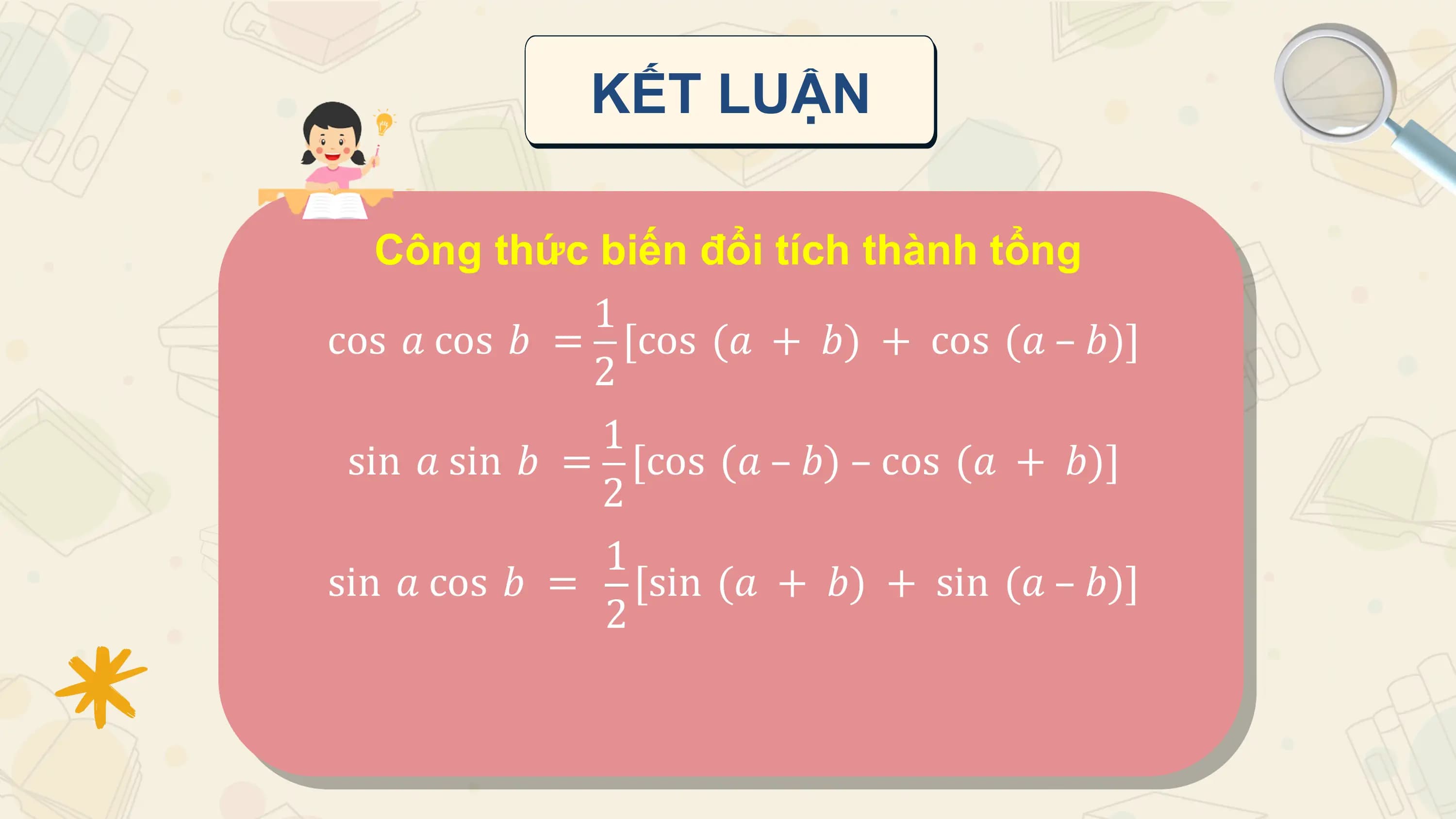 KẾT LUẬN

 Công thức biến đổi tích thành tổng
 1
cos 𝑎 cos 𝑏 = [cos (𝑎 + 𝑏) + cos (𝑎 – 𝑏)]
 2
 1
 sin 𝑎 sin 𝑏 = [cos (𝑎 – 𝑏) – cos (𝑎 + 𝑏)]
 2
 1
sin 𝑎 cos 𝑏 = [sin (𝑎 + 𝑏) + sin (𝑎 – 𝑏)]
 2