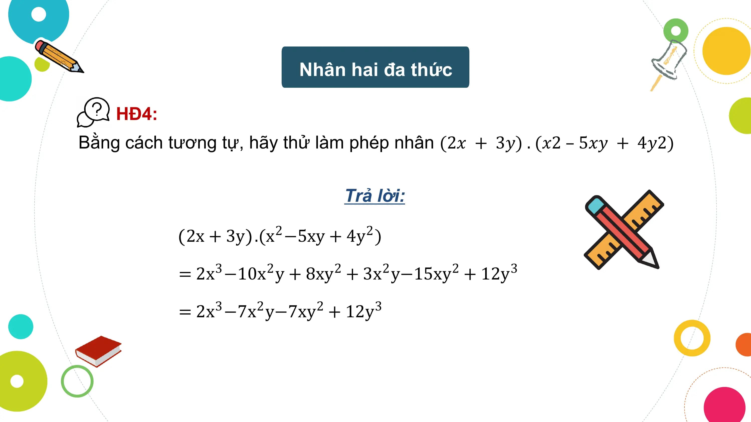 Nhân hai đa thức

 HĐ4:
Bằng cách tương tự, hãy thử làm phép nhân (2𝑥 + 3𝑦) . (𝑥2 – 5𝑥𝑦 + 4𝑦2)

 Trả lời:

 2x + 3y .(x −5xy + 4y )
 2 2

 = 2x −10x y + 8xy + 3x y−15xy + 12y
 3 2 2 2 2 3

 = 2x3 −7x2 y−7xy2 + 12y3