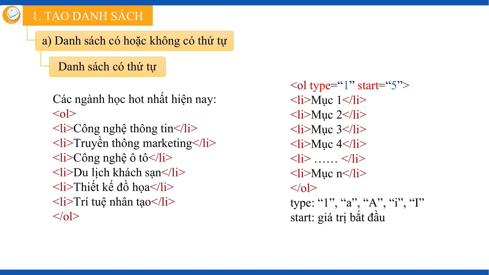 1. TẠO DANH SÁCH

 a) Danh sách có hoặc không có thứ tự

 Danh sách có thứ tự
 <ol type=“1” start=“5”>
 Các ngành học hot nhất hiện nay: <li>Mục 1</li>
 <ol> <li>Mục 2</li>
 <li>Công nghệ thông tin</li> <li>Mục 3</li>
 <li>Truyền thông marketing</li> <li>Mục 4</li>
 <li>Công nghệ ô tô</li> <li> …… </li>
 <li>Du lịch khách sạn</li> <li>Mục n</li>
 <li>Thiết kế đồ họa</li> </ol>
 <li>Trí tuệ nhân tạo</li> type: “1”, “a”, “A”, “i”, “I”
 </ol> start: giá trị bắt đầu