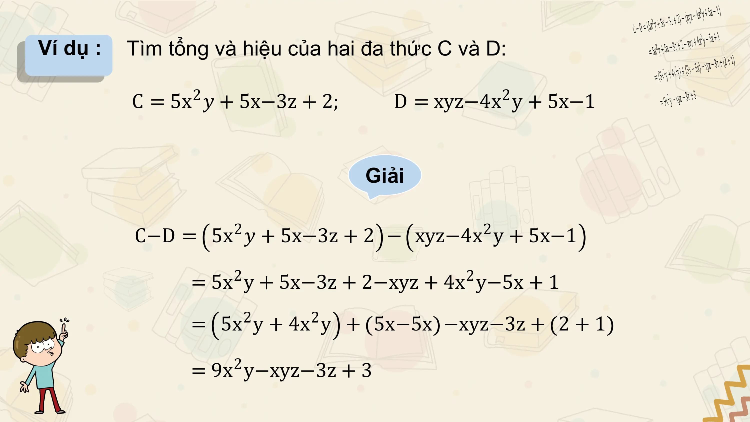 Ví dụ : Tìm tổng và hiệu của hai đa thức C và D:

 C = 5x2 𝑦 + 5x−3z + 2; D = xyz−4x 2 y + 5x−1

 Giải

 2 2
 C−D = 5x 𝑦 + 5x−3z + 2 − xyz−4x y + 5x−1
 2 2
 = 5x y + 5x−3z + 2−xyz + 4x y−5x + 1
 2 2
 = 5x y + 4x y + 5x−5x −xyz−3z + 2 + 1
 2
 = 9x y−xyz−3z + 3
