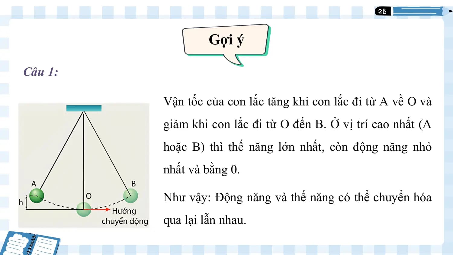Gợi ý 1

Câu 1:

 Vận tốc của con lắc tăng khi con lắc đi từ A về O và
 giảm khi con lắc đi từ O đến B. Ở vị trí cao nhất (A
 hoặc B) thì thế năng lớn nhất, còn động năng nhỏ
 nhất và bằng 0.

 Như vậy: Động năng và thế năng có thể chuyển hóa
 qua lại lẫn nhau.