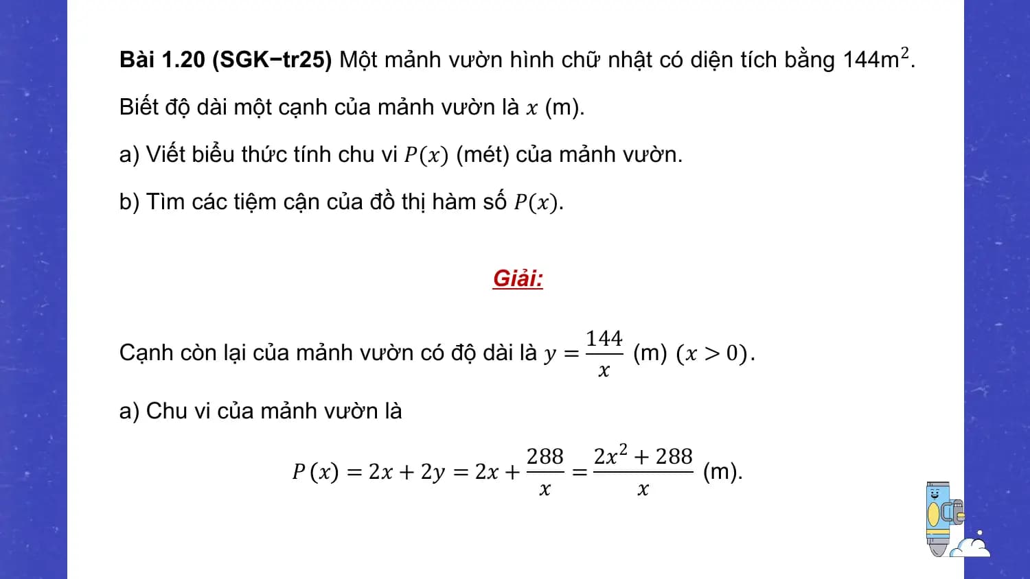 Bài 1.20 (SGK−tr25) Một mảnh vườn hình chữ nhật có diện tích bằng 144m 2.

Biết độ dài một cạnh của mảnh vườn là 𝑥 (m).

a) Viết biểu thức tính chu vi 𝑃(𝑥) (mét) của mảnh vườn.

b) Tìm các tiệm cận của đồ thị hàm số 𝑃(𝑥).

 Giải:

 144
Cạnh còn lại của mảnh vườn có độ dài là 𝑦 = (m) 𝑥 > 0 .
 𝑥
a) Chu vi của mảnh vườn là
 288 2𝑥2 + 288
 𝑃 𝑥 = 2𝑥 + 2𝑦 = 2𝑥 + = (m).
 𝑥 𝑥