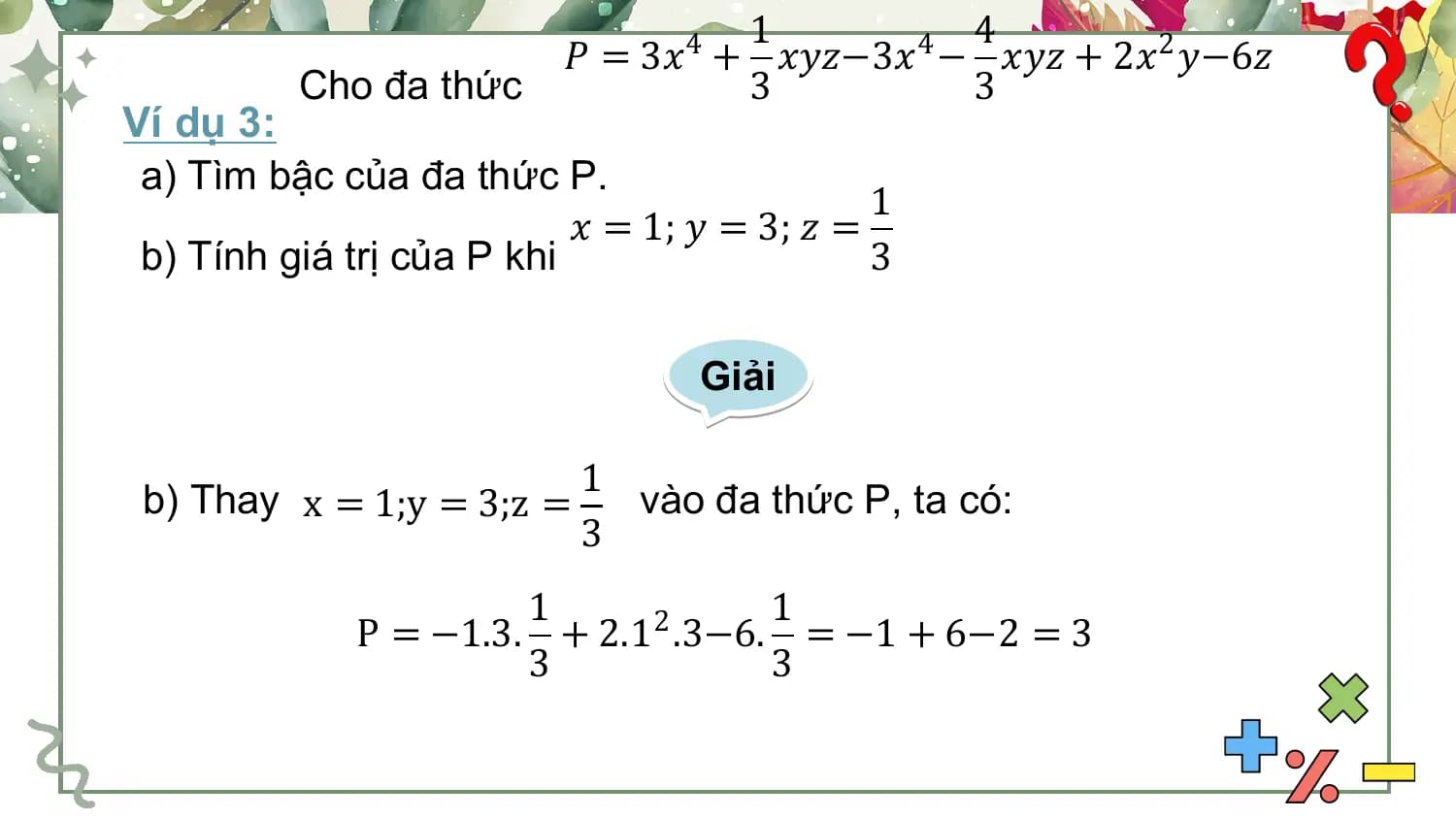 1 4
 𝑃 = 3𝑥4 + 𝑥𝑦𝑧−3𝑥4 − 𝑥𝑦𝑧 + 2𝑥2 𝑦−6𝑧
 Cho đa thức 3 3
Ví dụ 3:
 a) Tìm bậc của đa thức P.
 1
 𝑥 = 1; 𝑦 = 3; 𝑧 =
 b) Tính giá trị của P khi 3

 Giải

 1
 b) Thay x = 1;y = 3;z = vào đa thức P, ta có:
 3
 1 1
 P = −1.3. + 2.12 .3−6. = −1 + 6−2 = 3
 3 3
