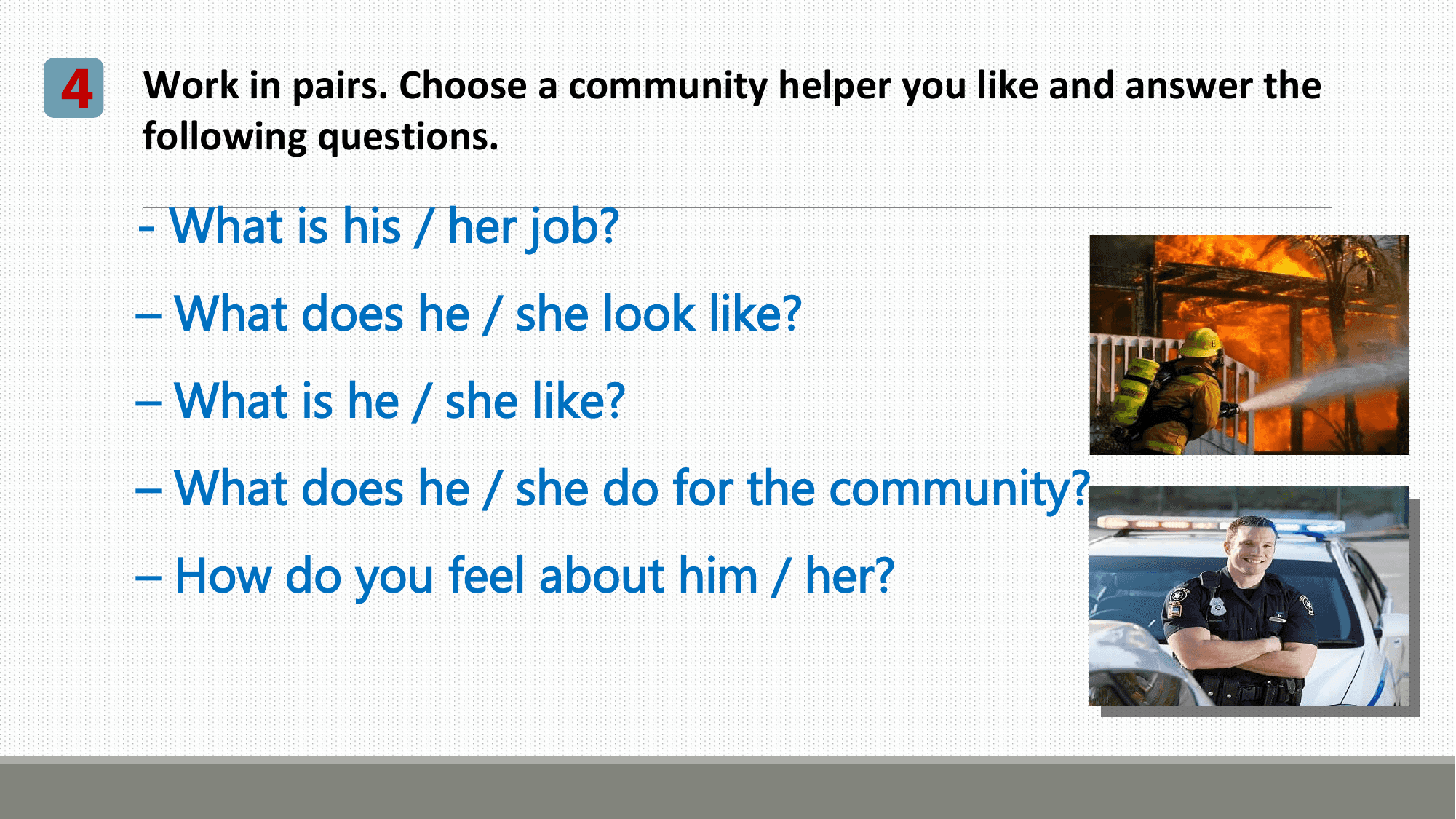 4 Work in pairs. Choose a community helper you like and answer the
 following questions.

 - What is his / her job?
 – What does he / she look like?
 – What is he / she like?
 – What does he / she do for the community?
 – How do you feel about him / her?