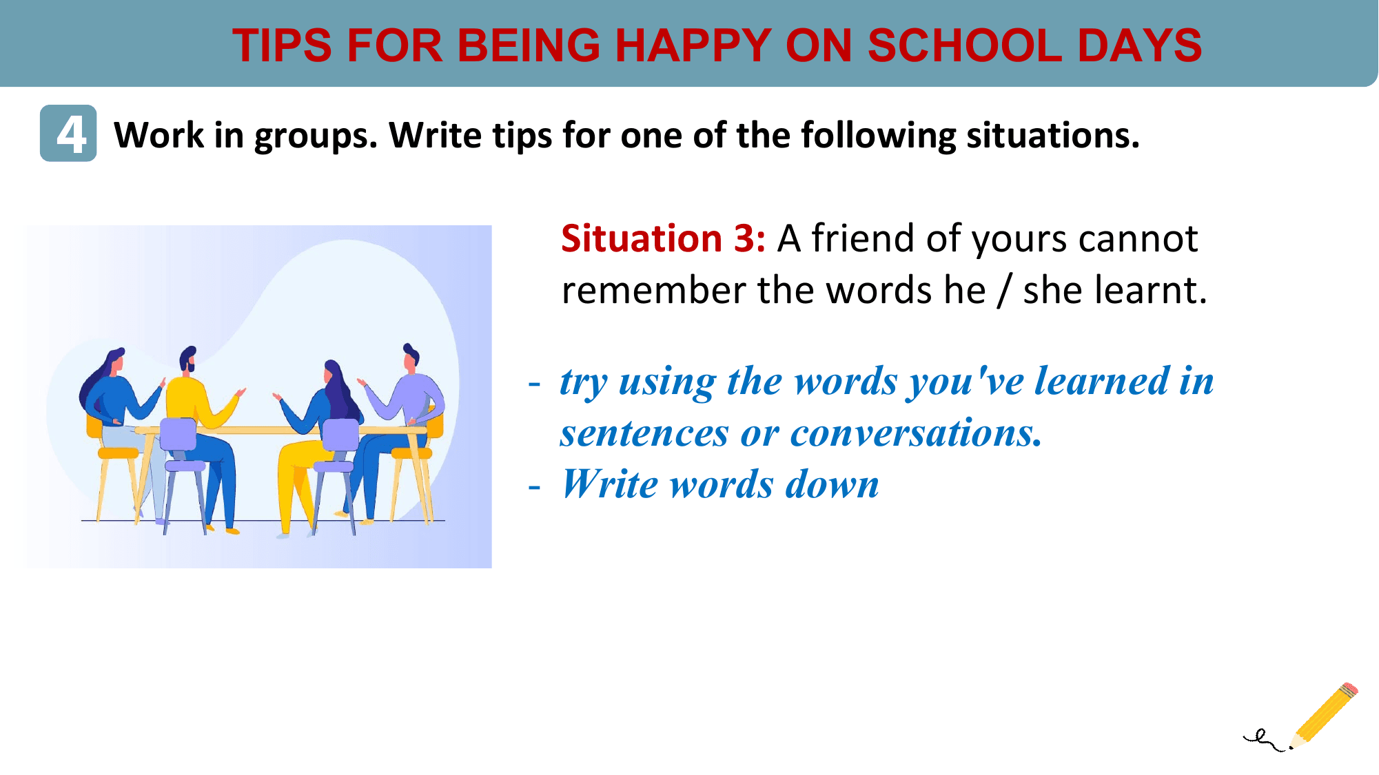 TIPS FOR BEING HAPPY ON SCHOOL DAYS
4 Work in groups. Write tips for one of the following situations.
 Situation 3: A friend of yours cannot
 remember the words he / she learnt.

 - try using the words you've learned in
 sentences or conversations.
 - Write words down