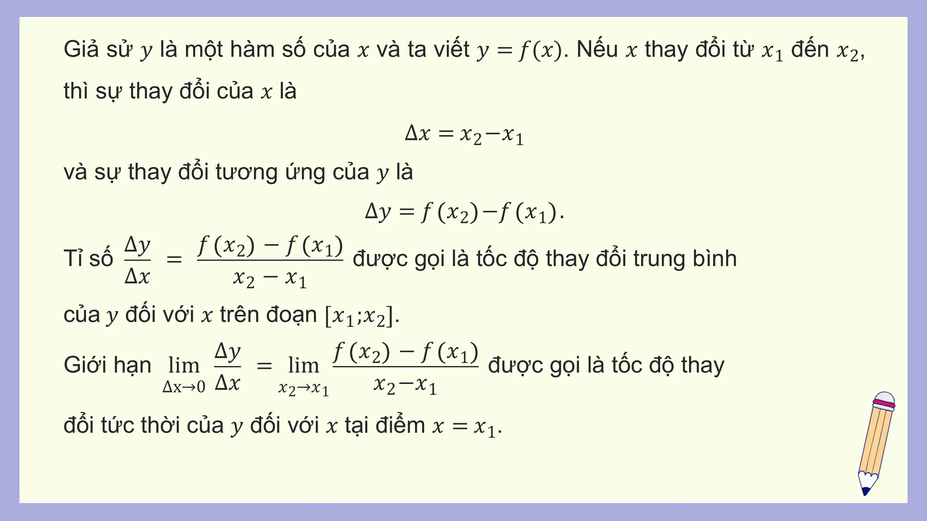 Giả sử 𝑦 là một hàm số của 𝑥 và ta viết 𝑦 = 𝑓(𝑥). Nếu 𝑥 thay đổi từ 𝑥1 đến 𝑥2,
thì sự thay đổi của 𝑥 là
 Δ𝑥 = 𝑥2 −𝑥1
và sự thay đổi tương ứng của 𝑦 là
 Δ𝑦 = 𝑓 𝑥2 −𝑓 𝑥1 .
 Δ𝑦 𝑓 𝑥2 − 𝑓 𝑥1
Tỉ số = được gọi là tốc độ thay đổi trung bình
 Δ𝑥 𝑥2 − 𝑥1
của 𝑦 đối với 𝑥 trên đoạn 𝑥1 ;𝑥2 .
 Δ𝑦 𝑓 𝑥2 − 𝑓 𝑥1
Giới hạn lim = lim được gọi là tốc độ thay
 Δx→0 Δ𝑥 𝑥2→𝑥1 𝑥2 −𝑥1
đổi tức thời của 𝑦 đối với 𝑥 tại điểm 𝑥 = 𝑥1.