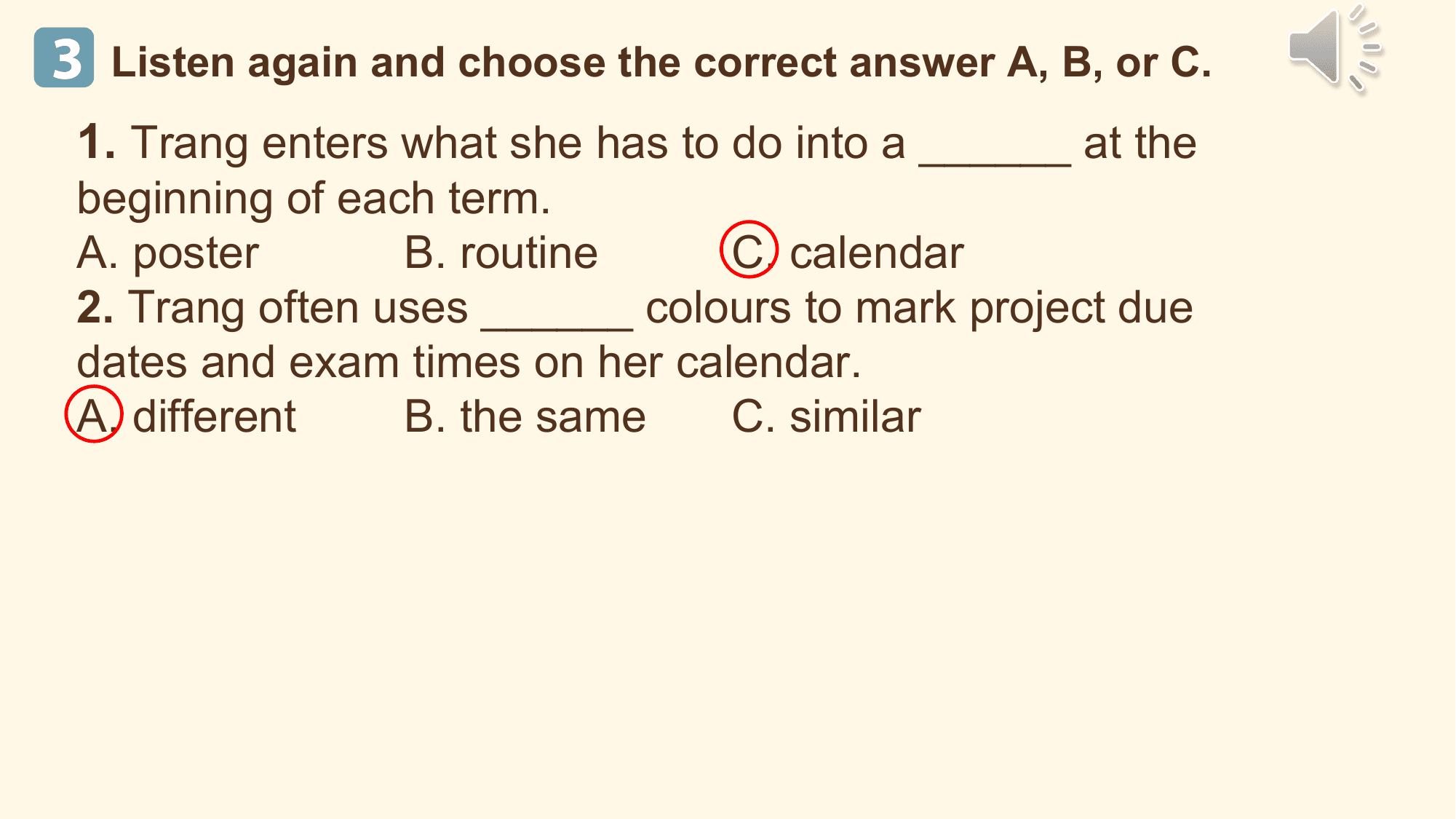 3 Listen again and choose the correct answer A, B, or C.
 1. Trang enters what she has to do into a ______ at the
 beginning of each term.
 A. poster B. routine C. calendar
 2. Trang often uses ______ colours to mark project due
 dates and exam times on her calendar.
 A. different B. the same C. similar