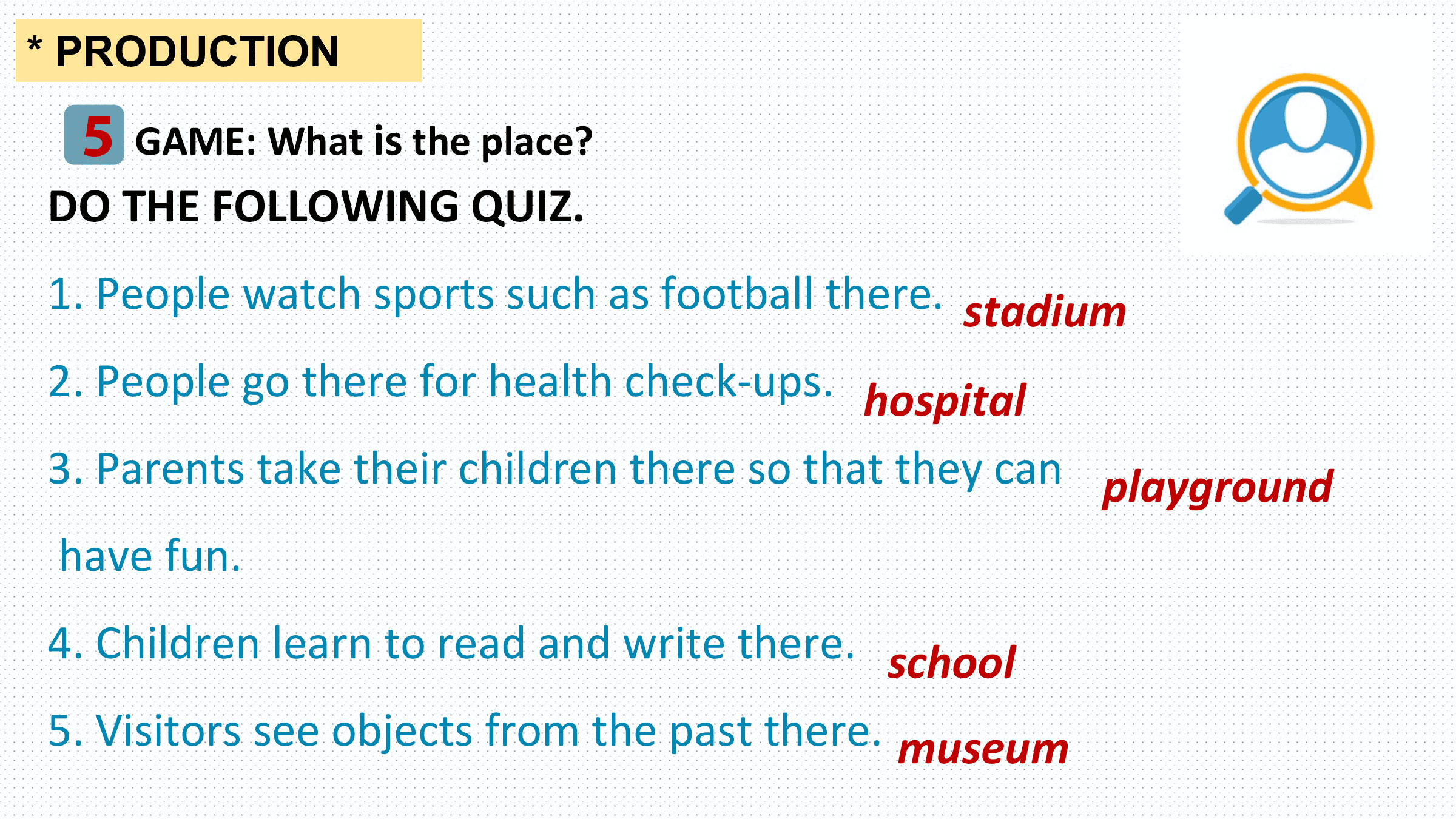 * PRODUCTION

 5 GAME: What is the place?
DO THE FOLLOWING QUIZ.
1. People watch sports such as football there. stadium
2. People go there for health check-ups. hospital
3. Parents take their children there so that they can playground
have fun.
4. Children learn to read and write there. school
5. Visitors see objects from the past there. museum