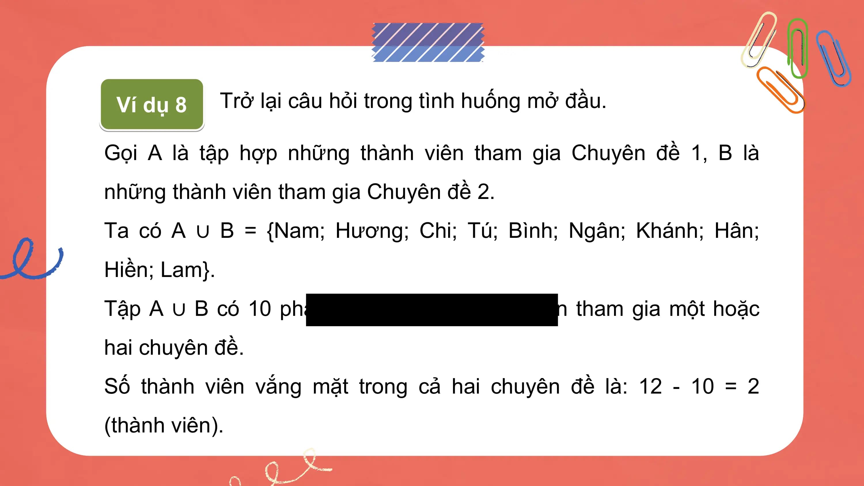 Ví dụ 8 Trở lại câu hỏi trong tình huống mở đầu.

Gọi A là tập hợp những thành viên tham gia Chuyên đề 1, B là
những thành viên tham gia Chuyên đề 2.
Ta có A ∪ B = {Nam; Hương; Chi; Tú; Bình; Ngân; Khánh; Hân;
Hiền; Lam}.
Tập A ∪ B có 10 phần tử, tức là 10 thành viên tham gia một hoặc
hai chuyên đề.
Số thành viên vắng mặt trong cả hai chuyên đề là: 12 - 10 = 2
(thành viên).