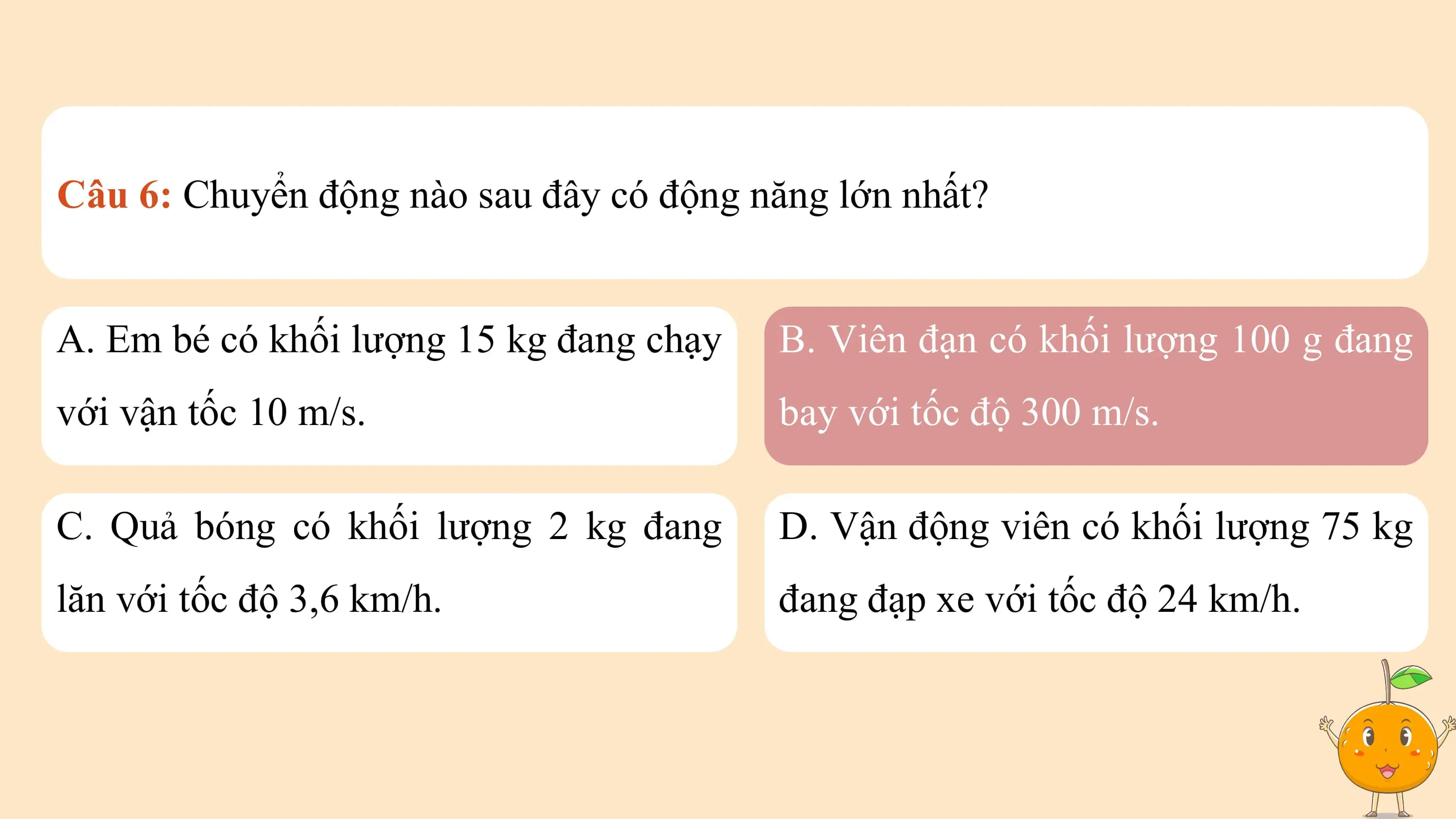 Câu 6: Chuyển động nào sau đây có động năng lớn nhất?

A. Em bé có khối lượng 15 kg đang chạy B. Viên đạn có khối lượng 100 g đang
với vận tốc 10 m/s. bay với tốc độ 300 m/s.

C. Quả bóng có khối lượng 2 kg đang D. Vận động viên có khối lượng 75 kg
lăn với tốc độ 3,6 km/h. đang đạp xe với tốc độ 24 km/h.