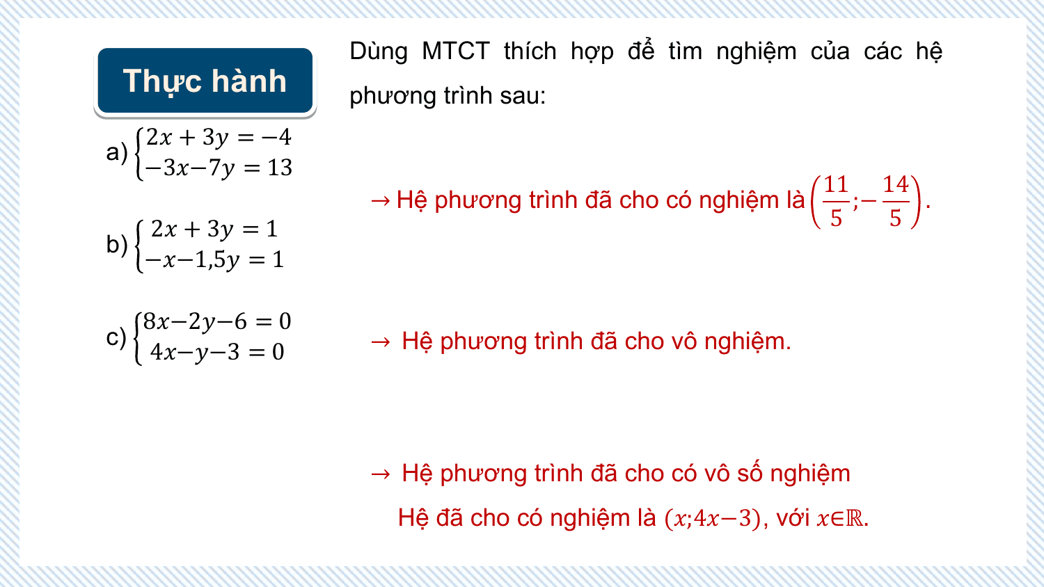 Dùng MTCT thích hợp để tìm nghiệm của các hệ
 Thực hành phương trình sau:
 2? + 3? = −4
a)
 −3?−7? = 13
 11 14
 → Hệ phương trình đã cho có nghiệm là ;− .
 2? + 3? = 1 5 5
b)
 −?−1,5? = 1

 8?−2?−6 = 0
c) → Hệ phương trình đã cho vô nghiệm.
 4?−?−3 = 0

 → Hệ phương trình đã cho có vô số nghiệm
 Hệ đã cho có nghiệm là (?;4?−3), với ?∈ℝ.
