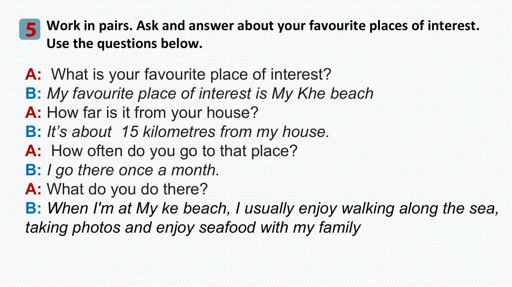 5 Work in pairs. Ask and answer about your favourite places of interest.
 Use the questions below.

A: What is your favourite place of interest?
B: My favourite place of interest is My Khe beach
A: How far is it from your house?
B: It’s about 15 kilometres from my house.
A: How often do you go to that place?
B: I go there once a month.
A: What do you do there?
B: When I'm at My ke beach, I usually enjoy walking along the sea,
taking photos and enjoy seafood with my family