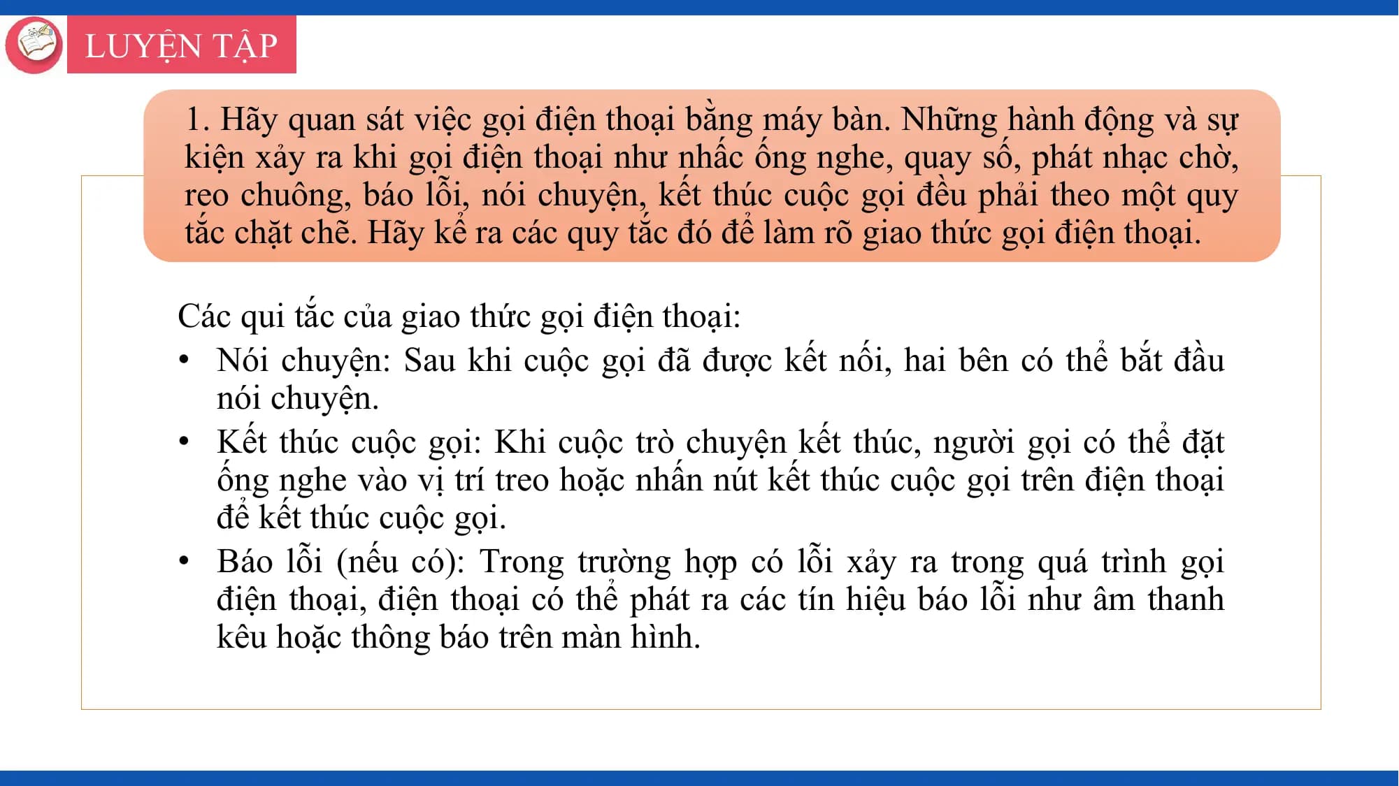 LUYỆN TẬP

 1. Hãy quan sát việc gọi điện thoại bằng máy bàn. Những hành động và sự
 kiện xảy ra khi gọi điện thoại như nhấc ống nghe, quay số, phát nhạc chờ,
 reo chuông, báo lỗi, nói chuyện, kết thúc cuộc gọi đều phải theo một quy
 tắc chặt chẽ. Hãy kể ra các quy tắc đó để làm rõ giao thức gọi điện thoại.

 Các qui tắc của giao thức gọi điện thoại:
 • Nói chuyện: Sau khi cuộc gọi đã được kết nối, hai bên có thể bắt đầu
 nói chuyện.
 • Kết thúc cuộc gọi: Khi cuộc trò chuyện kết thúc, người gọi có thể đặt
 ống nghe vào vị trí treo hoặc nhấn nút kết thúc cuộc gọi trên điện thoại
 để kết thúc cuộc gọi.
 • Báo lỗi (nếu có): Trong trường hợp có lỗi xảy ra trong quá trình gọi
 điện thoại, điện thoại có thể phát ra các tín hiệu báo lỗi như âm thanh
 kêu hoặc thông báo trên màn hình.
