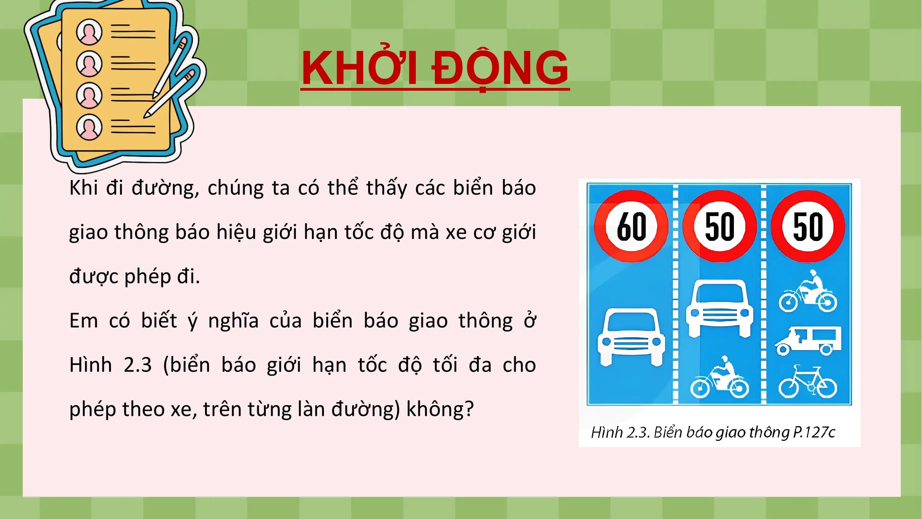 KHỞI ĐỘNG

Khi đi đường, chúng ta có thể thấy các biển báo
giao thông báo hiệu giới hạn tốc độ mà xe cơ giới
được phép đi.
Em có biết ý nghĩa của biển báo giao thông ở
Hình 2.3 (biển báo giới hạn tốc độ tối đa cho
phép theo xe, trên từng làn đường) không?