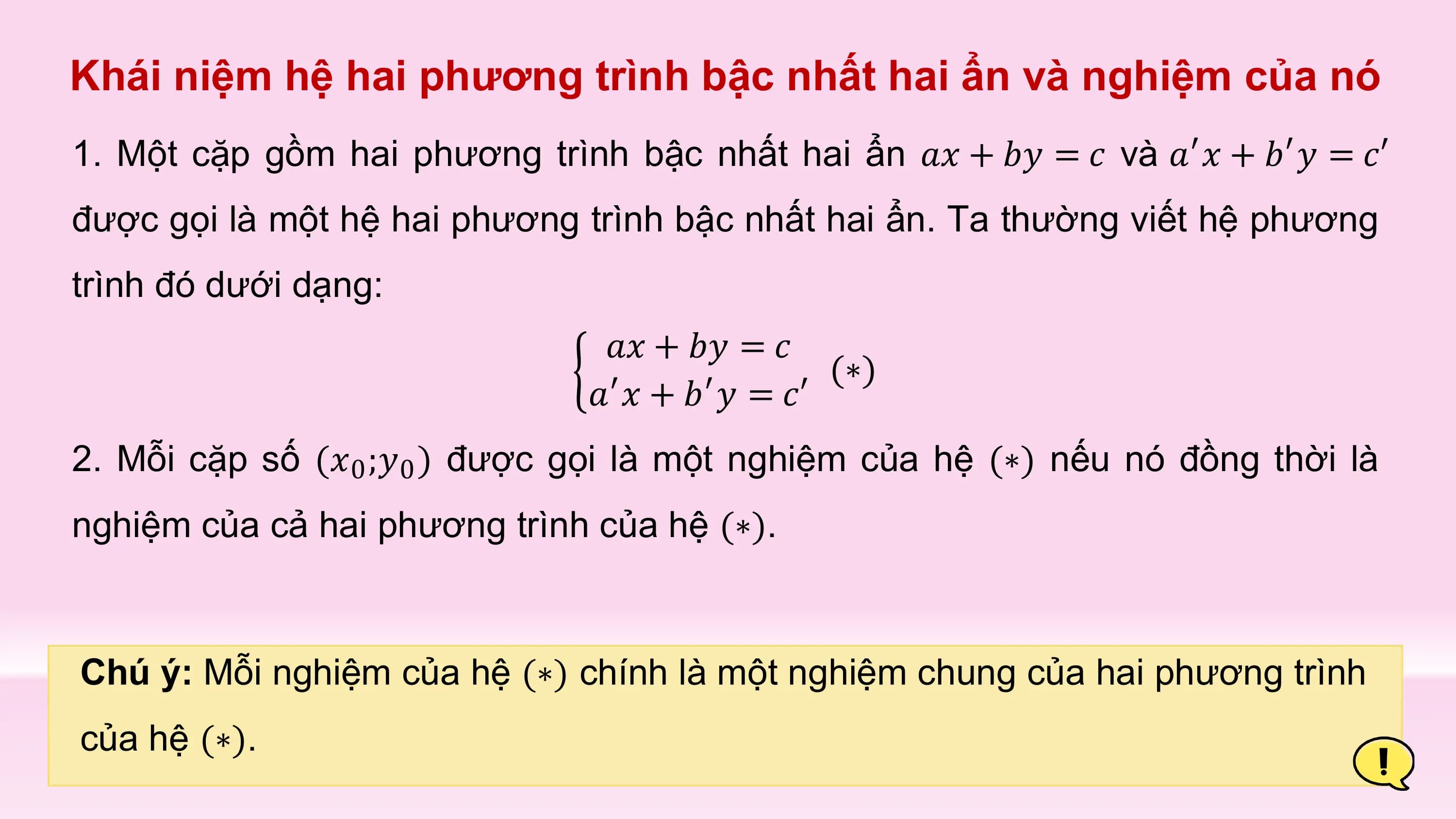 Khái niệm hệ hai phương trình bậc nhất hai ẩn và nghiệm của nó
1. Một cặp gồm hai phương trình bậc nhất hai ẩn 𝑎𝑥 + 𝑏𝑦 = 𝑐 và 𝑎′𝑥 + 𝑏′𝑦 = 𝑐′
được gọi là một hệ hai phương trình bậc nhất hai ẩn. Ta thường viết hệ phương
trình đó dưới dạng:
 𝑎𝑥 + 𝑏𝑦 = 𝑐
 (∗)
 𝑎′𝑥 + 𝑏′𝑦 = 𝑐′
2. Mỗi cặp số (𝑥0 ;𝑦0 ) được gọi là một nghiệm của hệ (∗) nếu nó đồng thời là
nghiệm của cả hai phương trình của hệ (∗).

Chú ý: Mỗi nghiệm của hệ (∗) chính là một nghiệm chung của hai phương trình
của hệ (∗).