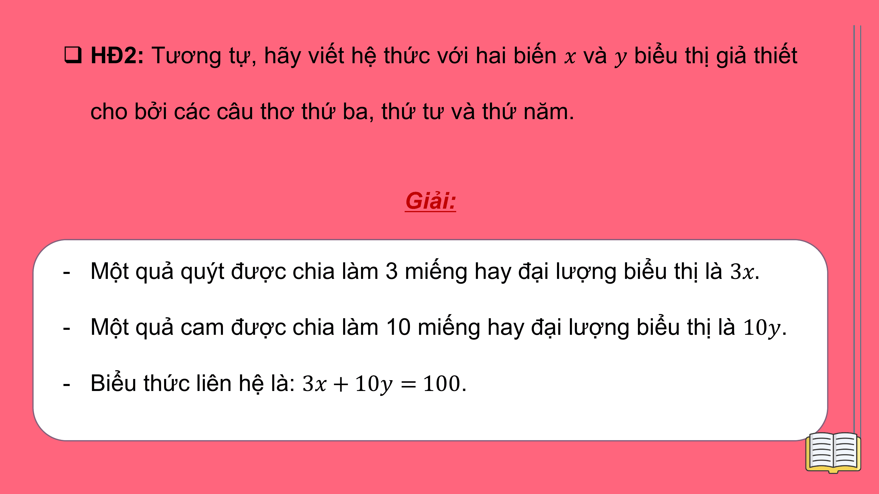 q HĐ2: Tương tự, hãy viết hệ thức với hai biến ? và ? biểu thị giả thiết

 cho bởi các câu thơ thứ ba, thứ tư và thứ năm.

 Giải:

- Một quả quýt được chia làm 3 miếng hay đại lượng biểu thị là 3?.

- Một quả cam được chia làm 10 miếng hay đại lượng biểu thị là 10?.

- Biểu thức liên hệ là: 3? + 10? = 100.