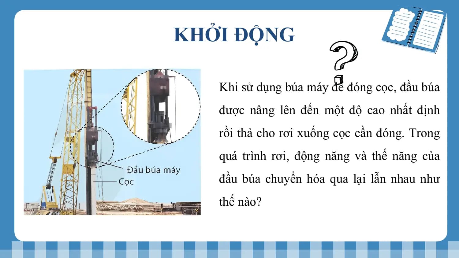 KHỞI ĐỘNG

 Khi sử dụng búa máy để đóng cọc, đầu búa
 được nâng lên đến một độ cao nhất định
 rồi thả cho rơi xuống cọc cần đóng. Trong
 quá trình rơi, động năng và thế năng của
 đầu búa chuyển hóa qua lại lẫn nhau như
 thế nào?