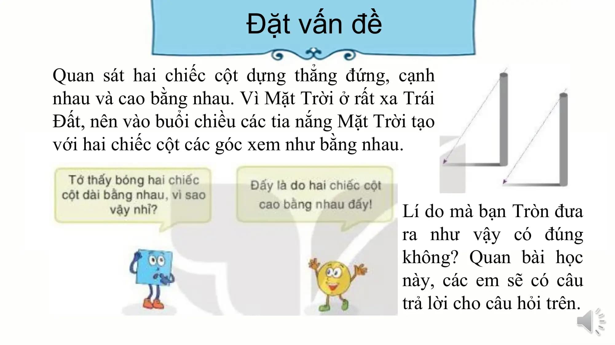 Đặt vấn đề
Quan sát hai chiếc cột dựng thẳng đứng, cạnh
nhau và cao bằng nhau. Vì Mặt Trời ở rất xa Trái
Đất, nên vào buổi chiều các tia nắng Mặt Trời tạo
với hai chiếc cột các góc xem như bằng nhau.

 Lí do mà bạn Tròn đưa
 ra như vậy có đúng
 không? Quan bài học
 này, các em sẽ có câu
 trả lời cho câu hỏi trên.