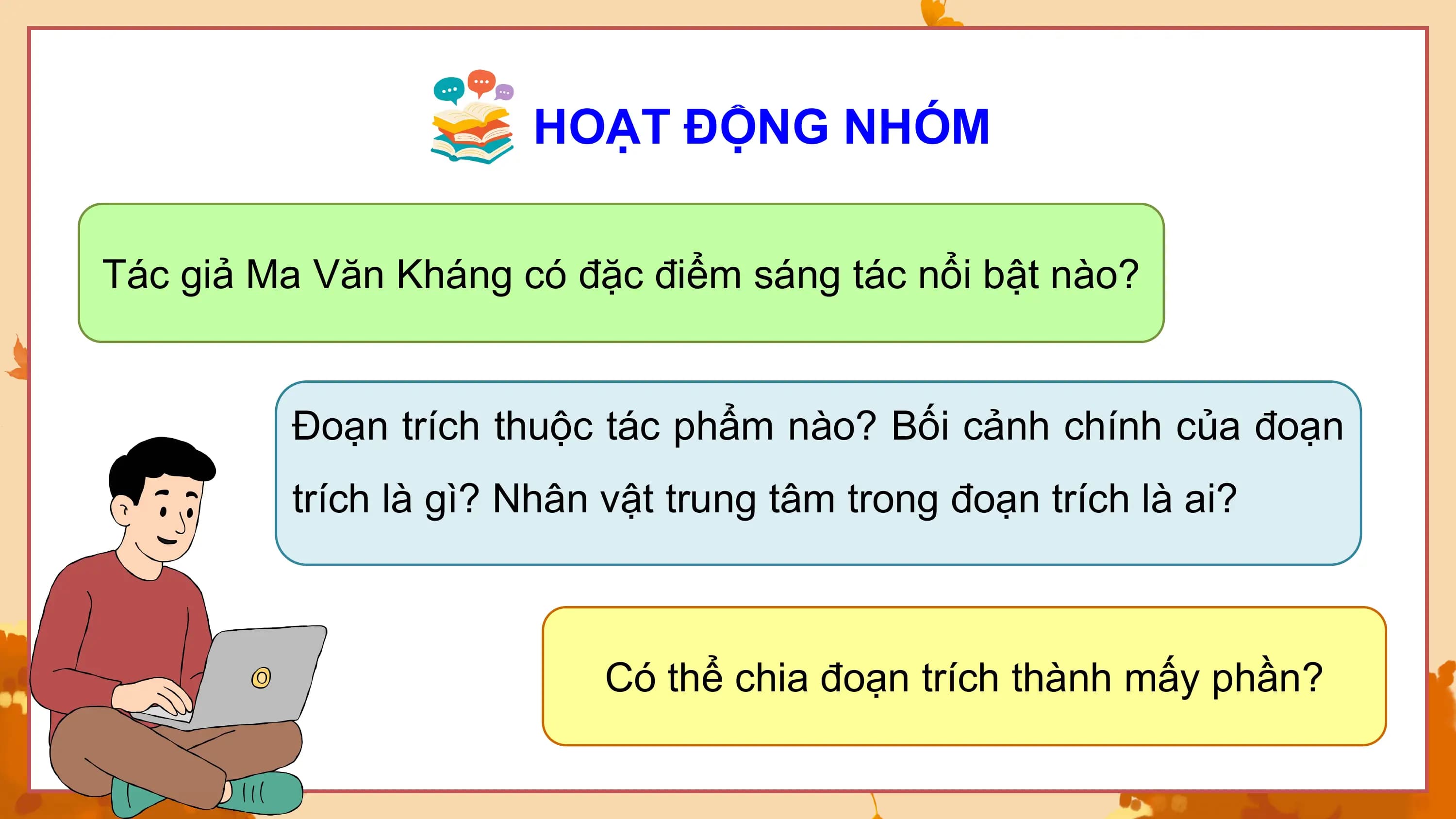 HOẠT ĐỘNG NHÓM

Tác giả Ma Văn Kháng có đặc điểm sáng tác nổi bật nào?

 Đoạn trích thuộc tác phẩm nào? Bối cảnh chính của đoạn
 trích là gì? Nhân vật trung tâm trong đoạn trích là ai?

 Có thể chia đoạn trích thành mấy phần?