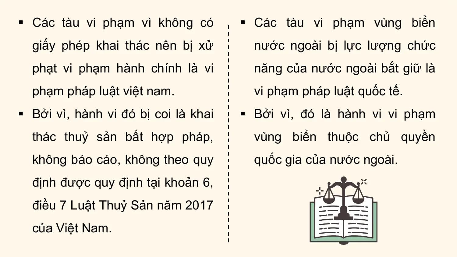 § Các tàu vi phạm vì không có § Các tàu vi phạm vùng biển
 giấy phép khai thác nên bị xử nước ngoài bị lực lượng chức
 phạt vi phạm hành chính là vi năng của nước ngoài bắt giữ là
 phạm pháp luật việt nam. vi phạm pháp luật quốc tế.
§ Bởi vì, hành vi đó bị coi là khai § Bởi vì, đó là hành vi vi phạm
 thác thuỷ sản bất hợp pháp, vùng biển thuộc chủ quyền
 không báo cáo, không theo quy quốc gia của nước ngoài.
 định được quy định tại khoản 6,
 điều 7 Luật Thuỷ Sản năm 2017
 của Việt Nam.