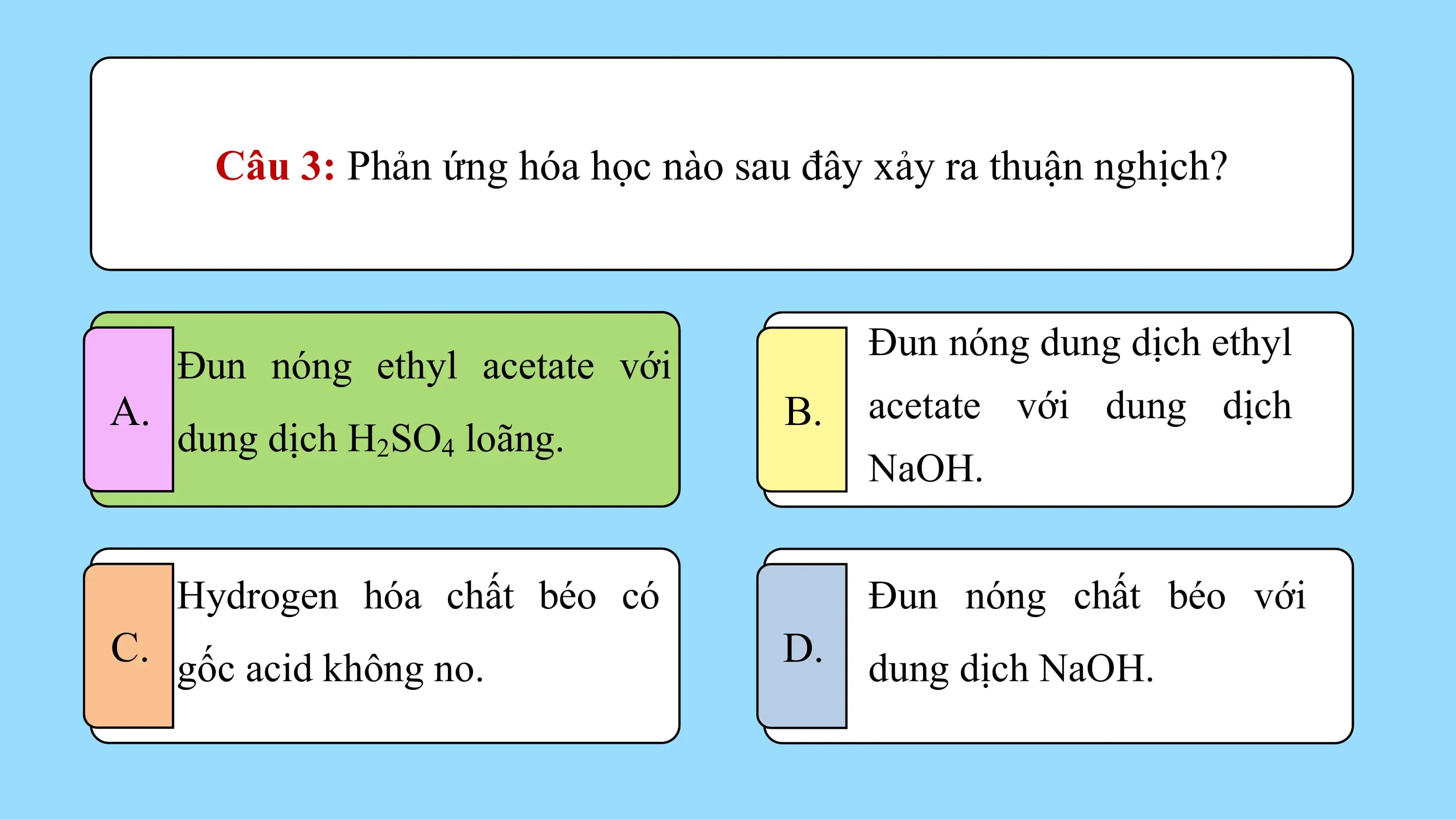 Câu 3: Phản ứng hóa học nào sau đây xảy ra thuận nghịch?

 Đun nóng dung dịch ethyl
 Đun nóng ethyl acetate với
A. B. acetate với dung dịch
 dung dịch H2SO4 loãng.
 NaOH.

 Hydrogen hóa chất béo có Đun nóng chất béo với
C. gốc acid không no. D. dung dịch NaOH.