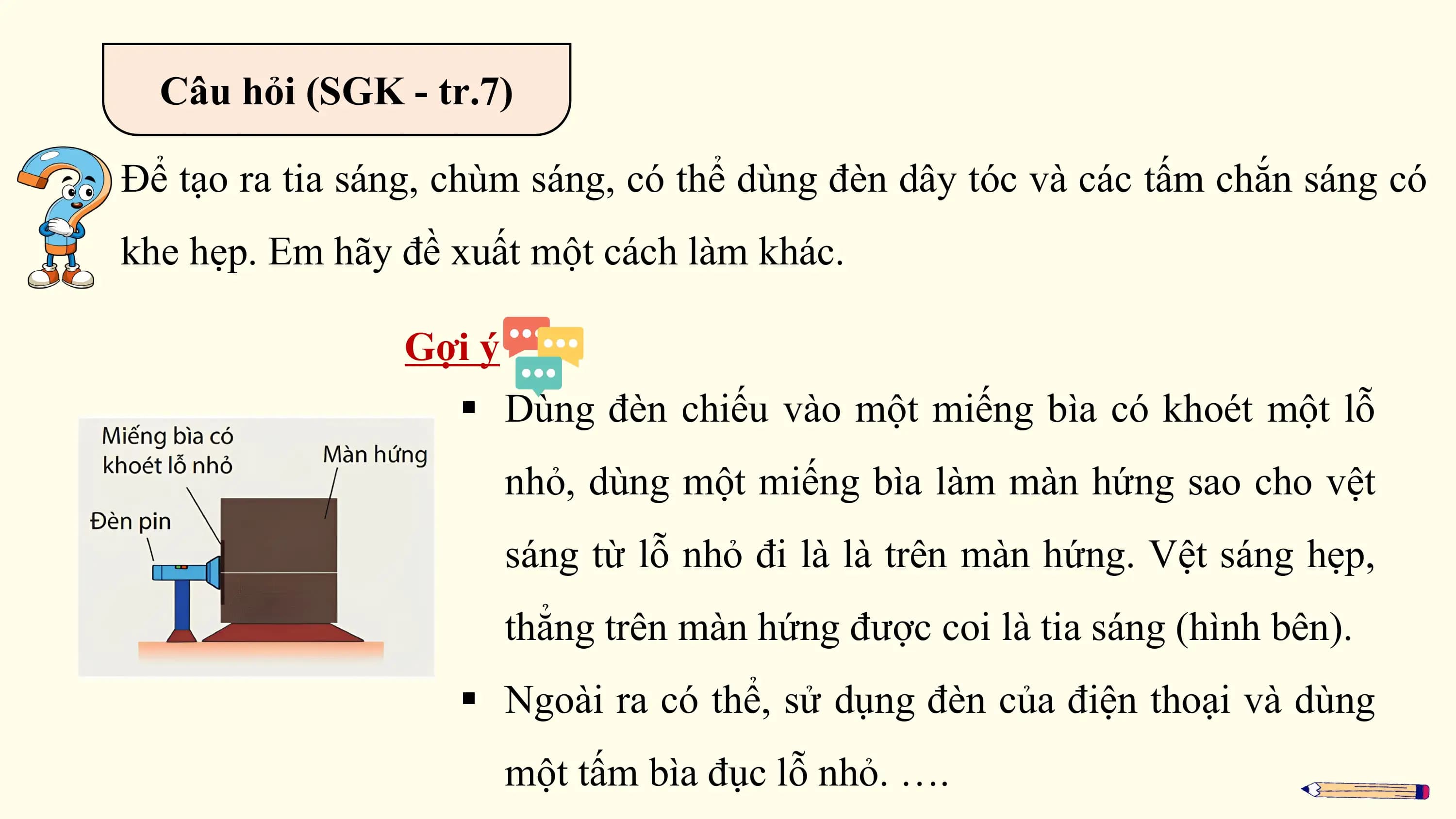 Câu hỏi (SGK - tr.7)

Để tạo ra tia sáng, chùm sáng, có thể dùng đèn dây tóc và các tấm chắn sáng có
khe hẹp. Em hãy đề xuất một cách làm khác.

 Gợi ý
 § Dùng đèn chiếu vào một miếng bìa có khoét một lỗ
 nhỏ, dùng một miếng bìa làm màn hứng sao cho vệt
 sáng từ lỗ nhỏ đi là là trên màn hứng. Vệt sáng hẹp,
 thẳng trên màn hứng được coi là tia sáng (hình bên).
 § Ngoài ra có thể, sử dụng đèn của điện thoại và dùng
 một tấm bìa đục lỗ nhỏ. ….