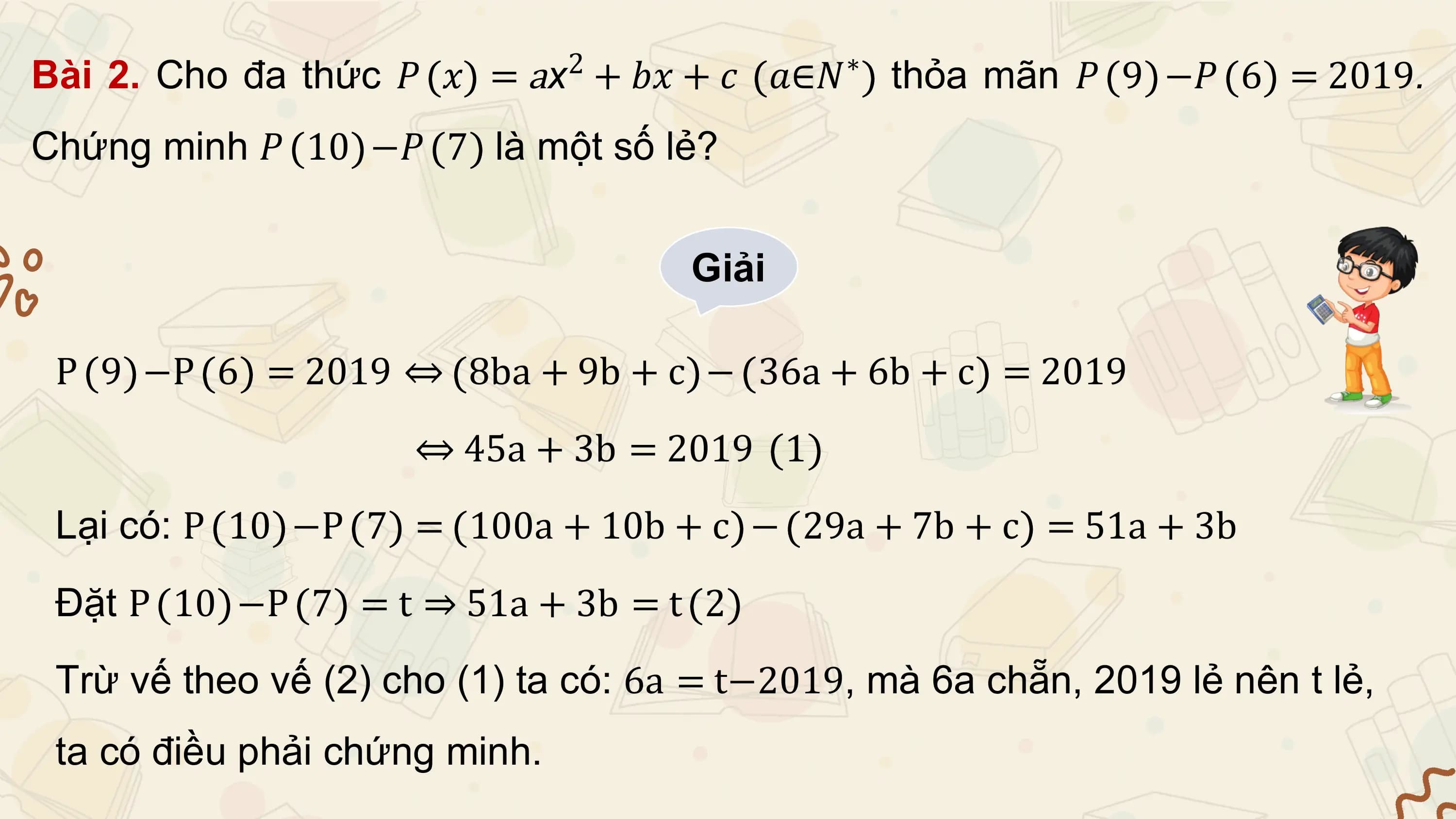 Bài 2. Cho đa thức 𝑃 𝑥 = ax2 + 𝑏𝑥 + 𝑐 𝑎∈𝑁∗ thỏa mãn 𝑃 9 −𝑃 6 = 2019.
Chứng minh 𝑃 10 −𝑃 7 là một số lẻ?

 Giải

 P 9 −P 6 = 2019 ⇔ 8ba + 9b + c − 36a + 6b + c = 2019
 ⇔ 45a + 3b = 2019 1
 Lại có: P 10 −P 7 = 100a + 10b + c − 29a + 7b + c = 51a + 3b
 Đặt P 10 −P 7 = t ⇒ 51a + 3b = t 2
 Trừ vế theo vế (2) cho (1) ta có: 6a = t−2019, mà 6a chẵn, 2019 lẻ nên t lẻ,
 ta có điều phải chứng minh.
