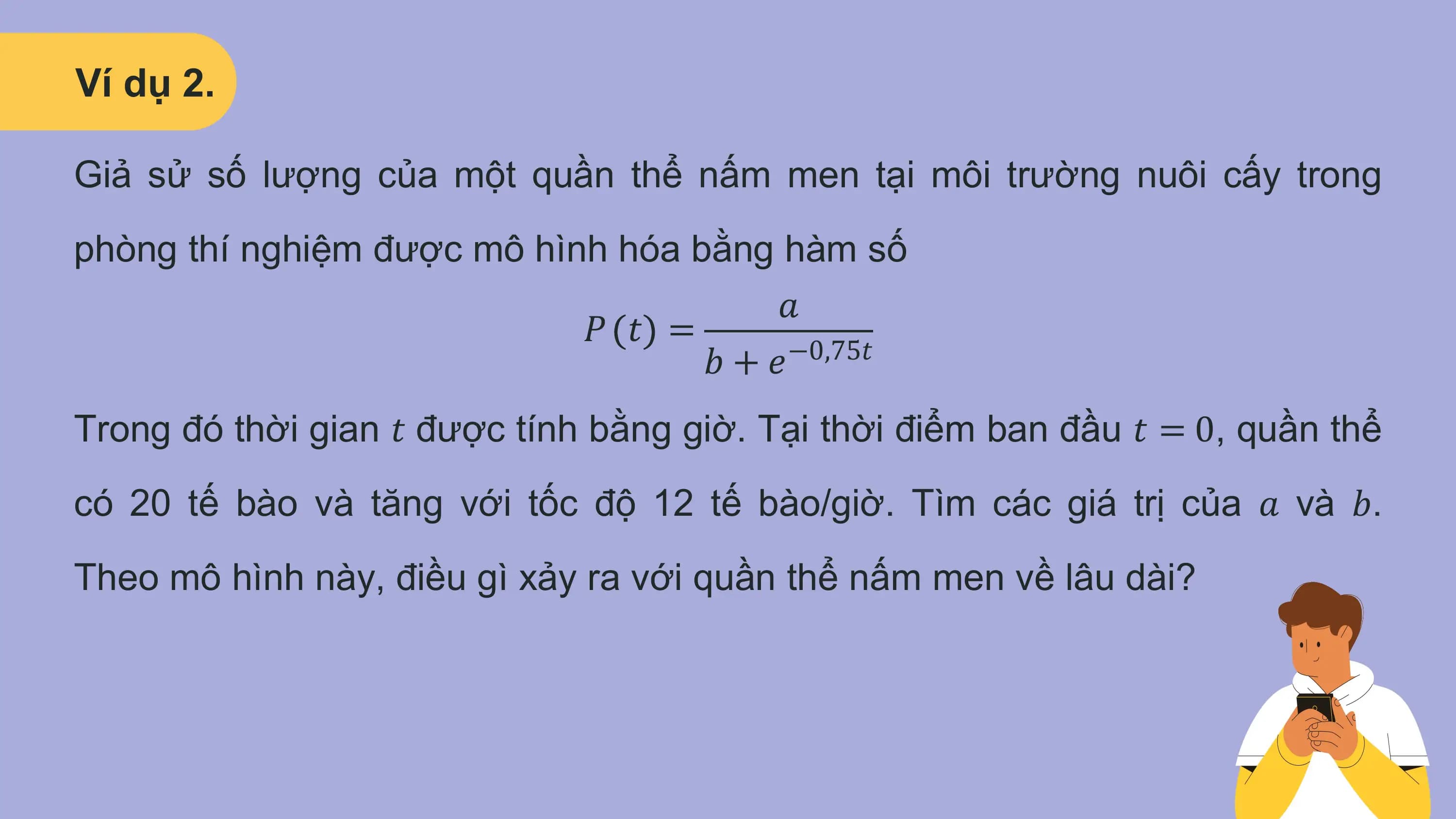 Ví dụ 2.

Giả sử số lượng của một quần thể nấm men tại môi trường nuôi cấy trong
phòng thí nghiệm được mô hình hóa bằng hàm số
 𝑎
 𝑃 𝑡 =
 𝑏+𝑒 −0,75𝑡

Trong đó thời gian 𝑡 được tính bằng giờ. Tại thời điểm ban đầu 𝑡 = 0, quần thể
có 20 tế bào và tăng với tốc độ 12 tế bào/giờ. Tìm các giá trị của 𝑎 và 𝑏.
Theo mô hình này, điều gì xảy ra với quần thể nấm men về lâu dài?