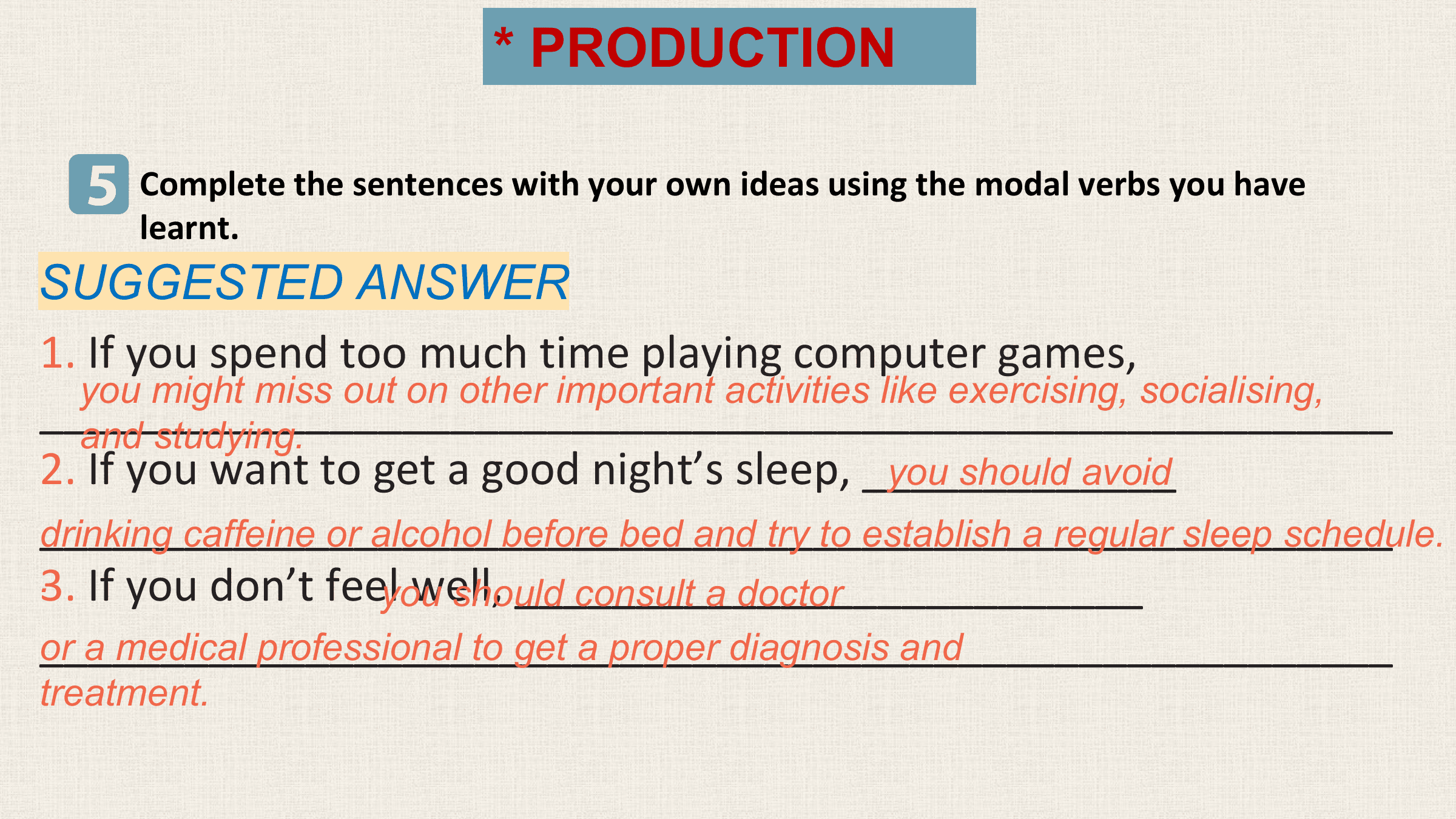 * PRODUCTION

 5 Complete the sentences with your own ideas using the modal verbs you have
 learnt.
SUGGESTED ANSWER
1. If you spend too much time playing computer games,
 you might miss out on other important activities like exercising, socialising,
________________________________________________________
 and studying.
2. If you want to get a good night’s sleep, _____________
 you should avoid
________________________________________________________
drinking caffeine or alcohol before bed and try to establish a regular sleep schedule.
3.
. If you don’t feel youwell, __________________________
 should consult a doctor
________________________________________________________
or a medical professional to get a proper diagnosis and
treatment.