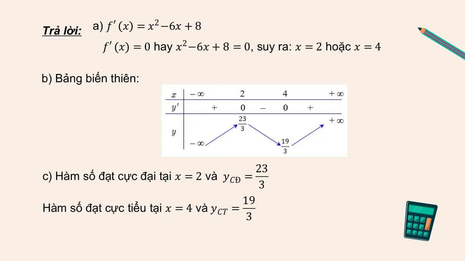 Trả lời: a) 𝑓 ′ 𝑥 = 𝑥 2 −6𝑥 + 8

 𝑓′ 𝑥 = 0 hay 𝑥2 −6𝑥 + 8 = 0, suy ra: 𝑥 = 2 hoặc 𝑥 = 4

b) Bảng biến thiên:

 23
c) Hàm số đạt cực đại tại 𝑥 = 2 và 𝑦𝐶Đ =
 3
 19
Hàm số đạt cực tiểu tại 𝑥 = 4 và 𝑦𝐶𝑇 =
 3