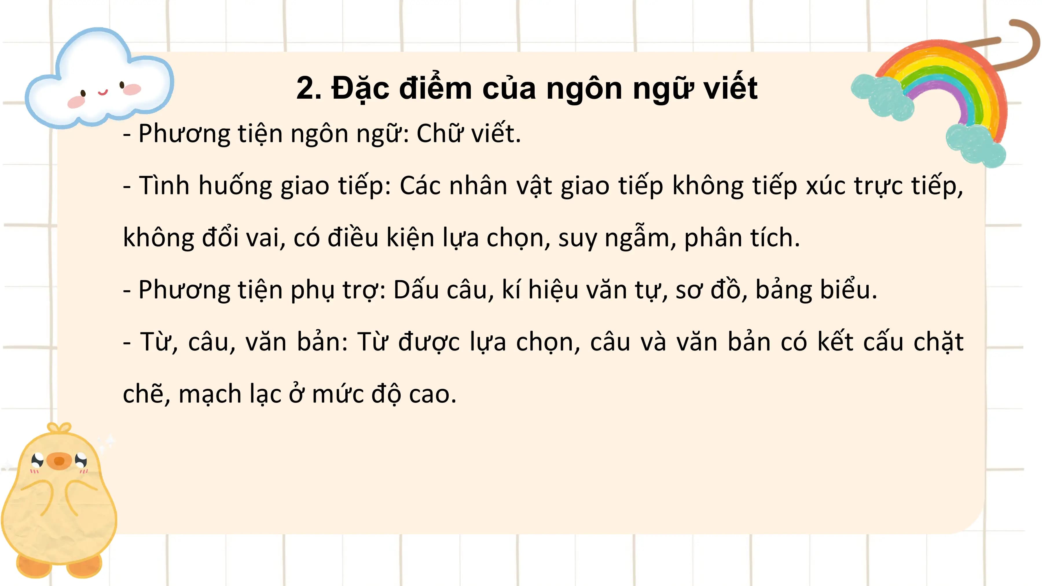 2. Đặc điểm của ngôn ngữ viết
- Phương tiện ngôn ngữ: Chữ viết.
- Tình huống giao tiếp: Các nhân vật giao tiếp không tiếp xúc trực tiếp,
không đổi vai, có điều kiện lựa chọn, suy ngẫm, phân tích.
- Phương tiện phụ trợ: Dấu câu, kí hiệu văn tự, sơ đồ, bảng biểu.
- Từ, câu, văn bản: Từ được lựa chọn, câu và văn bản có kết cấu chặt
chẽ, mạch lạc ở mức độ cao.