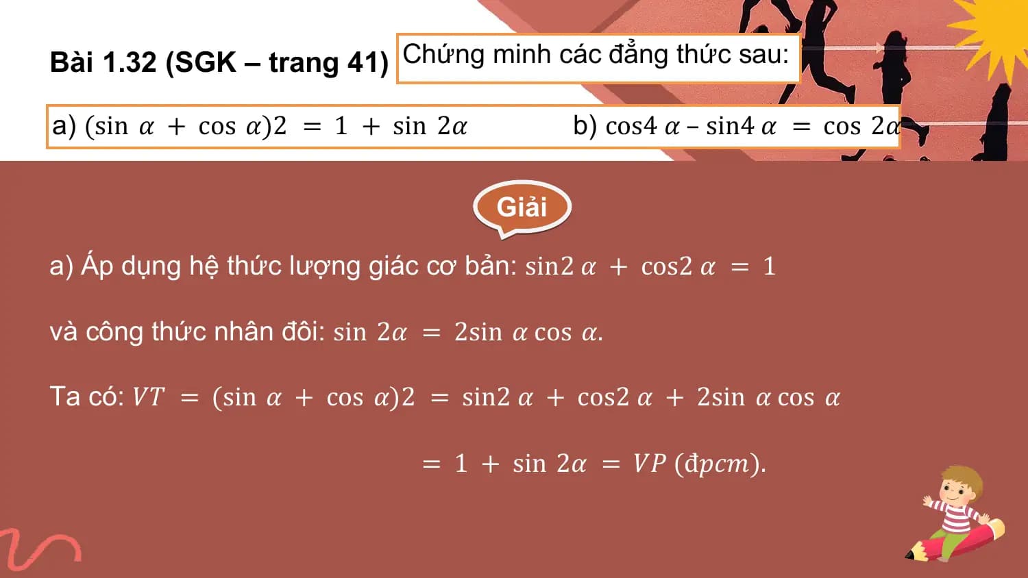 Bài 1.32 (SGK – trang 41) Chứng minh các đẳng thức sau:

a) (sin 𝛼 + cos 𝛼)2 = 1 + sin 2𝛼 b) cos4 𝛼 – sin4 𝛼 = cos 2𝛼

 Giải

a) Áp dụng hệ thức lượng giác cơ bản: sin2 𝛼 + cos2 𝛼 = 1

và công thức nhân đôi: sin 2𝛼 = 2sin 𝛼 cos 𝛼.

Ta có: 𝑉𝑇 = (sin 𝛼 + cos 𝛼)2 = sin2 𝛼 + cos2 𝛼 + 2sin 𝛼 cos 𝛼

 = 1 + sin 2𝛼 = 𝑉𝑃 (đ𝑝𝑐𝑚).