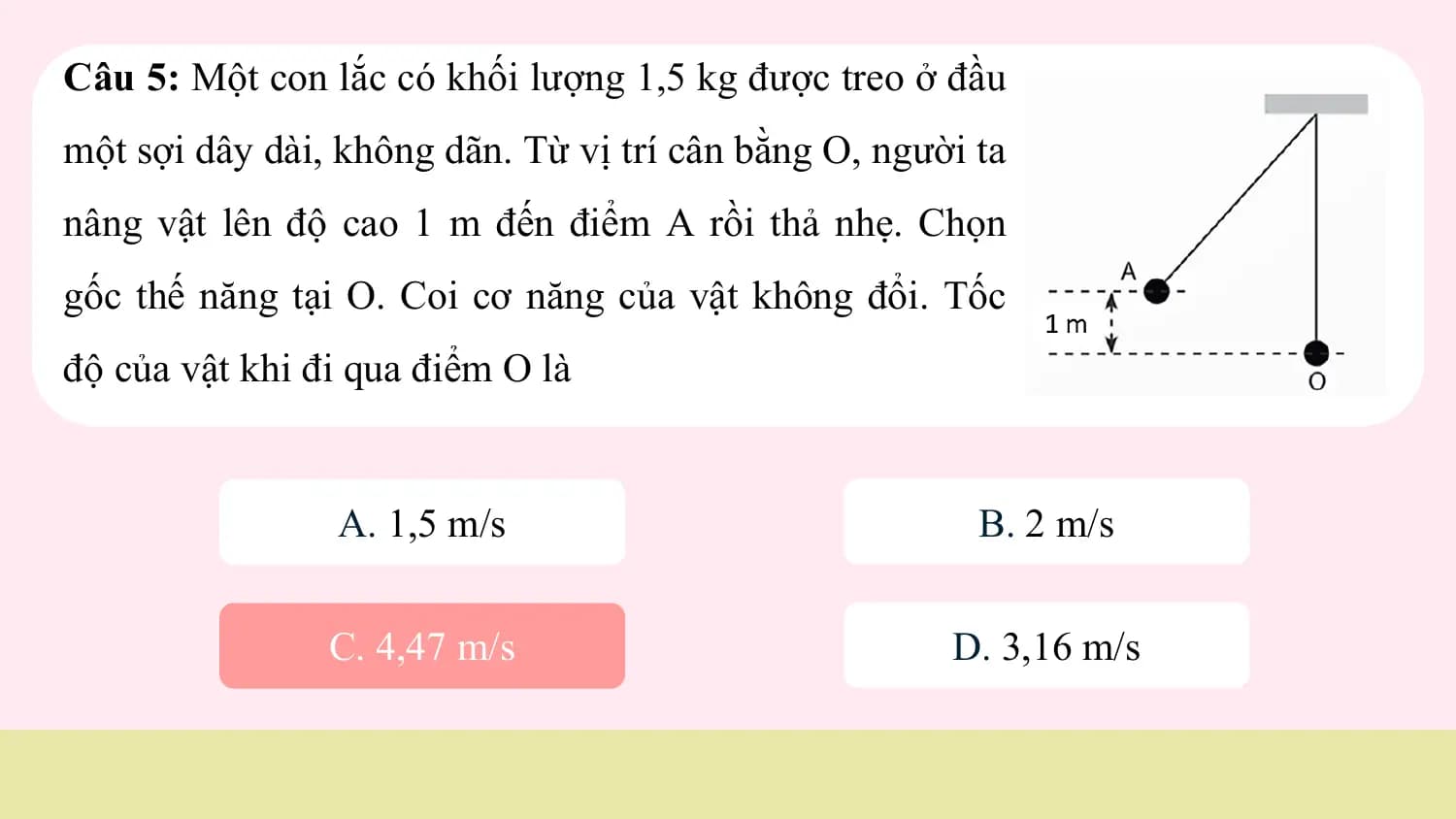 Câu 5: Một con lắc có khối lượng 1,5 kg được treo ở đầu
một sợi dây dài, không dãn. Từ vị trí cân bằng O, người ta
nâng vật lên độ cao 1 m đến điểm A rồi thả nhẹ. Chọn
gốc thế năng tại O. Coi cơ năng của vật không đổi. Tốc
độ của vật khi đi qua điểm O là

 A. 1,5 m/s B. 2 m/s

 C. 4,47 m/s D. 3,16 m/s